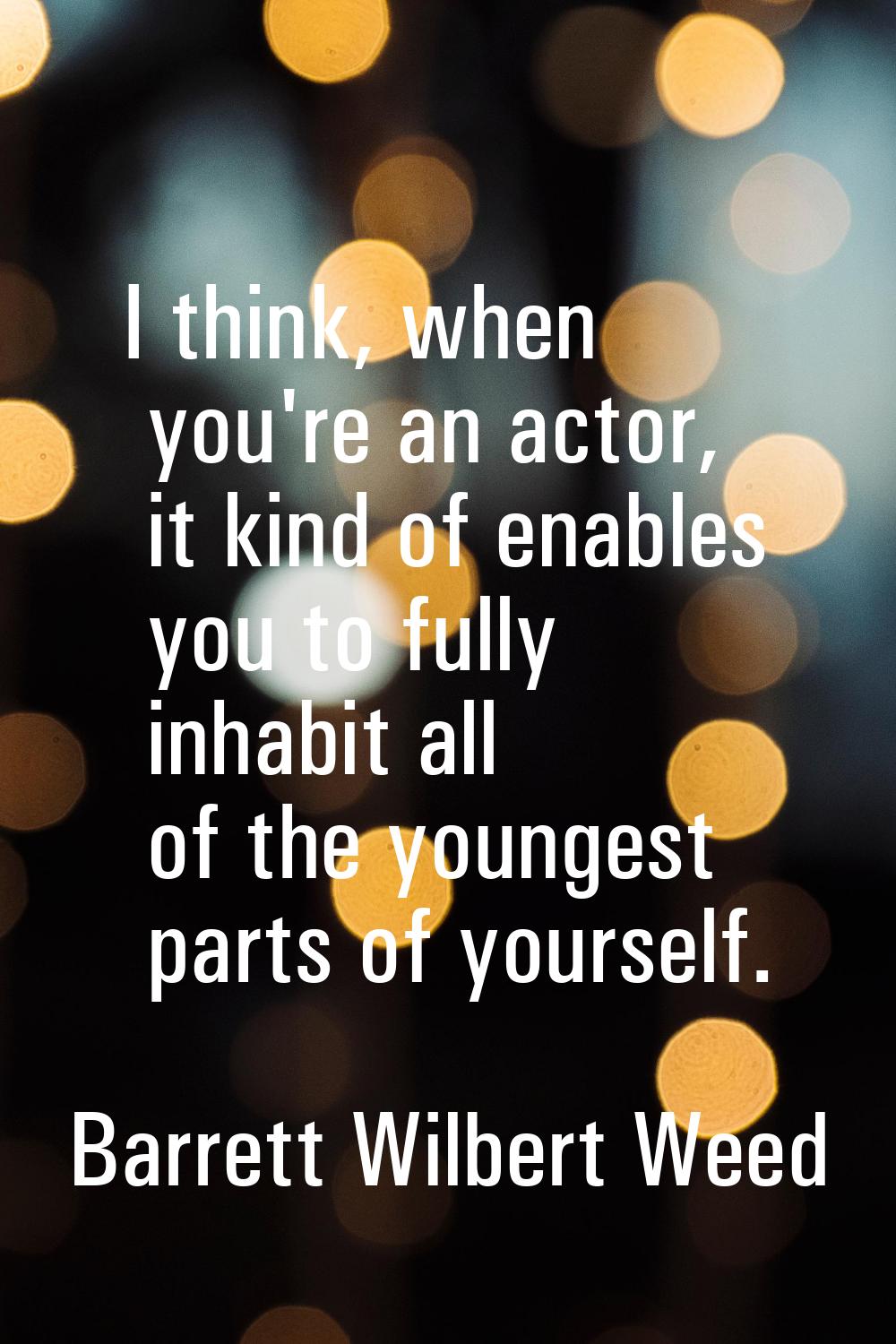 I think, when you're an actor, it kind of enables you to fully inhabit all of the youngest parts of
