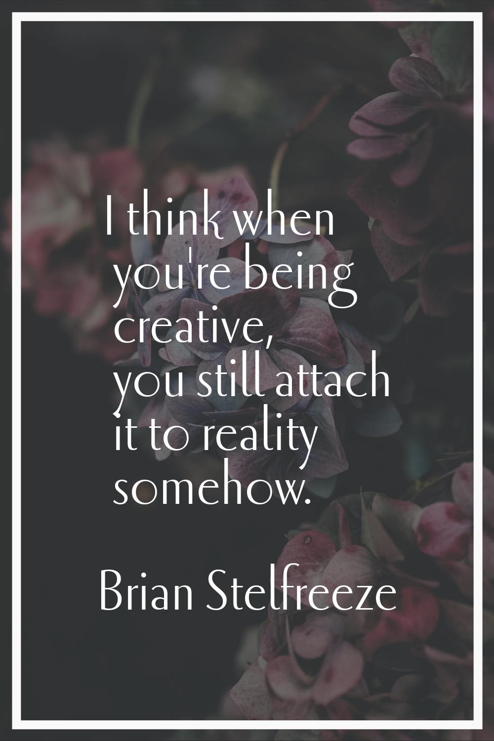 I think when you're being creative, you still attach it to reality somehow.