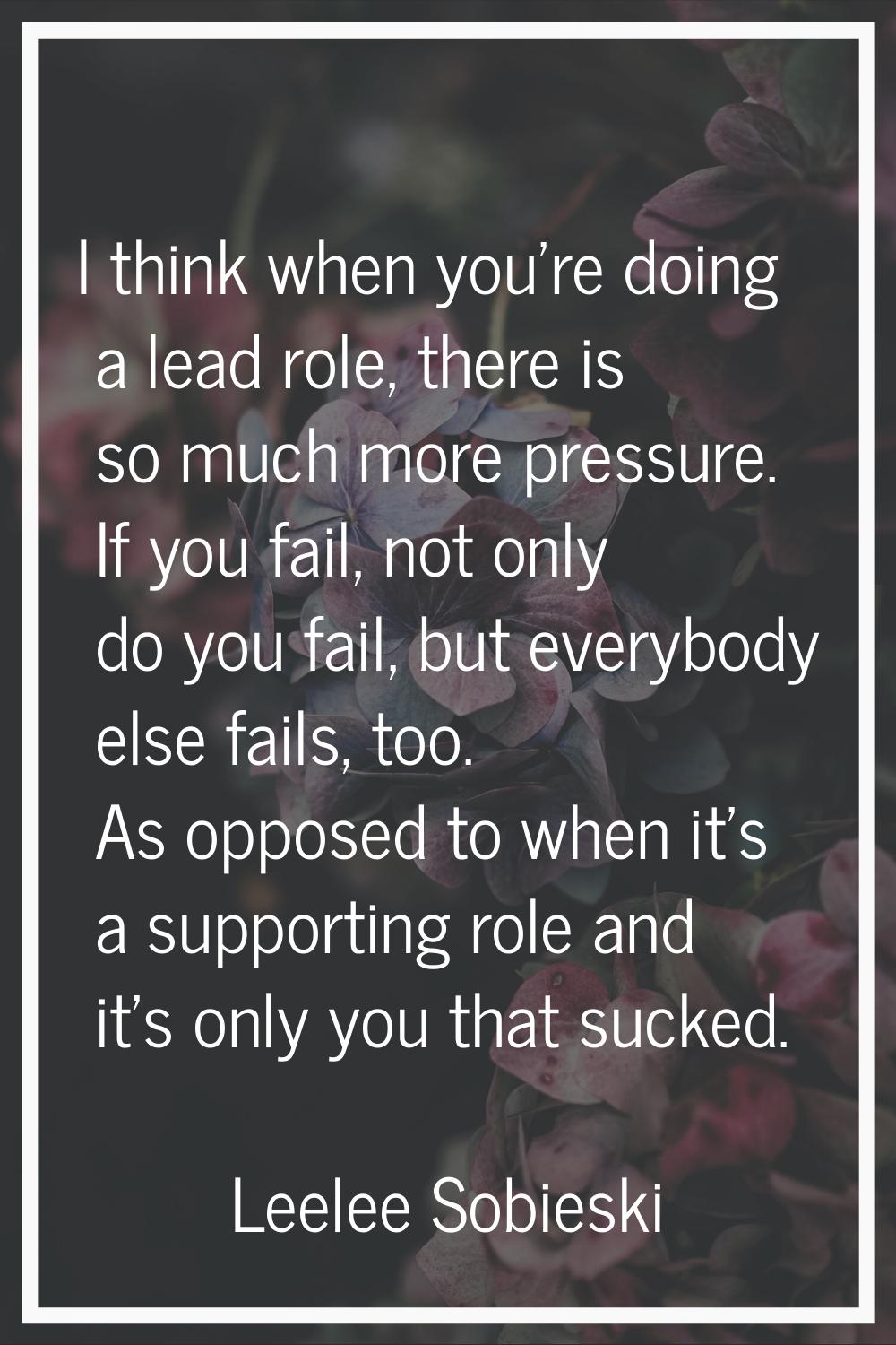 I think when you're doing a lead role, there is so much more pressure. If you fail, not only do you