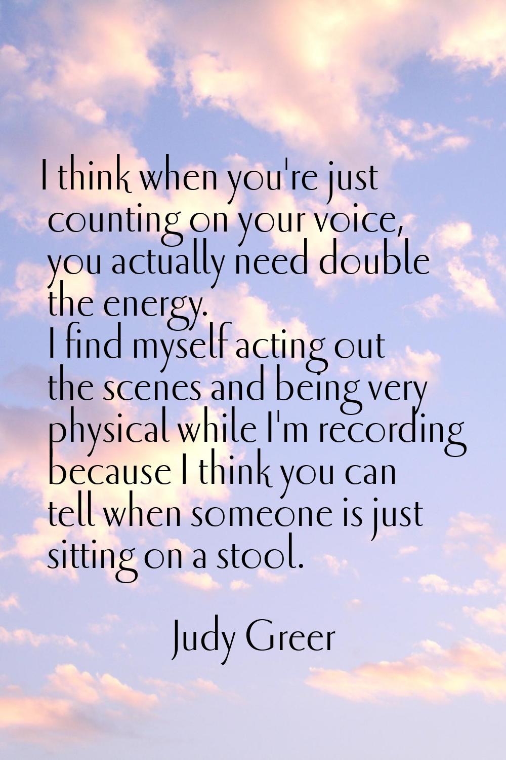 I think when you're just counting on your voice, you actually need double the energy. I find myself
