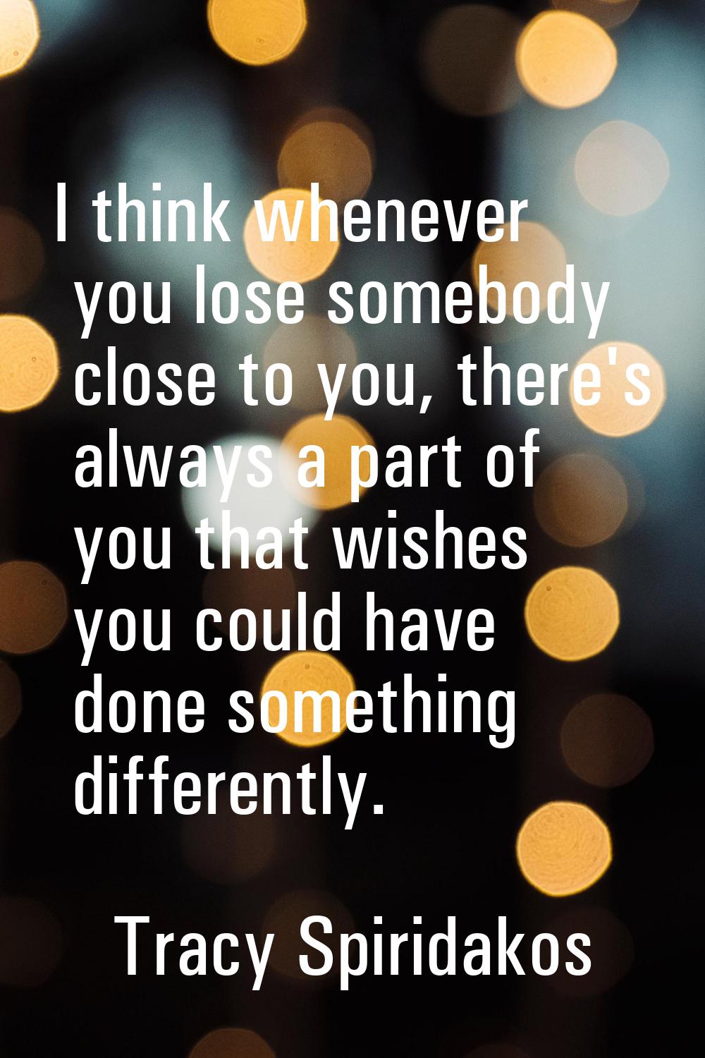 I think whenever you lose somebody close to you, there's always a part of you that wishes you could