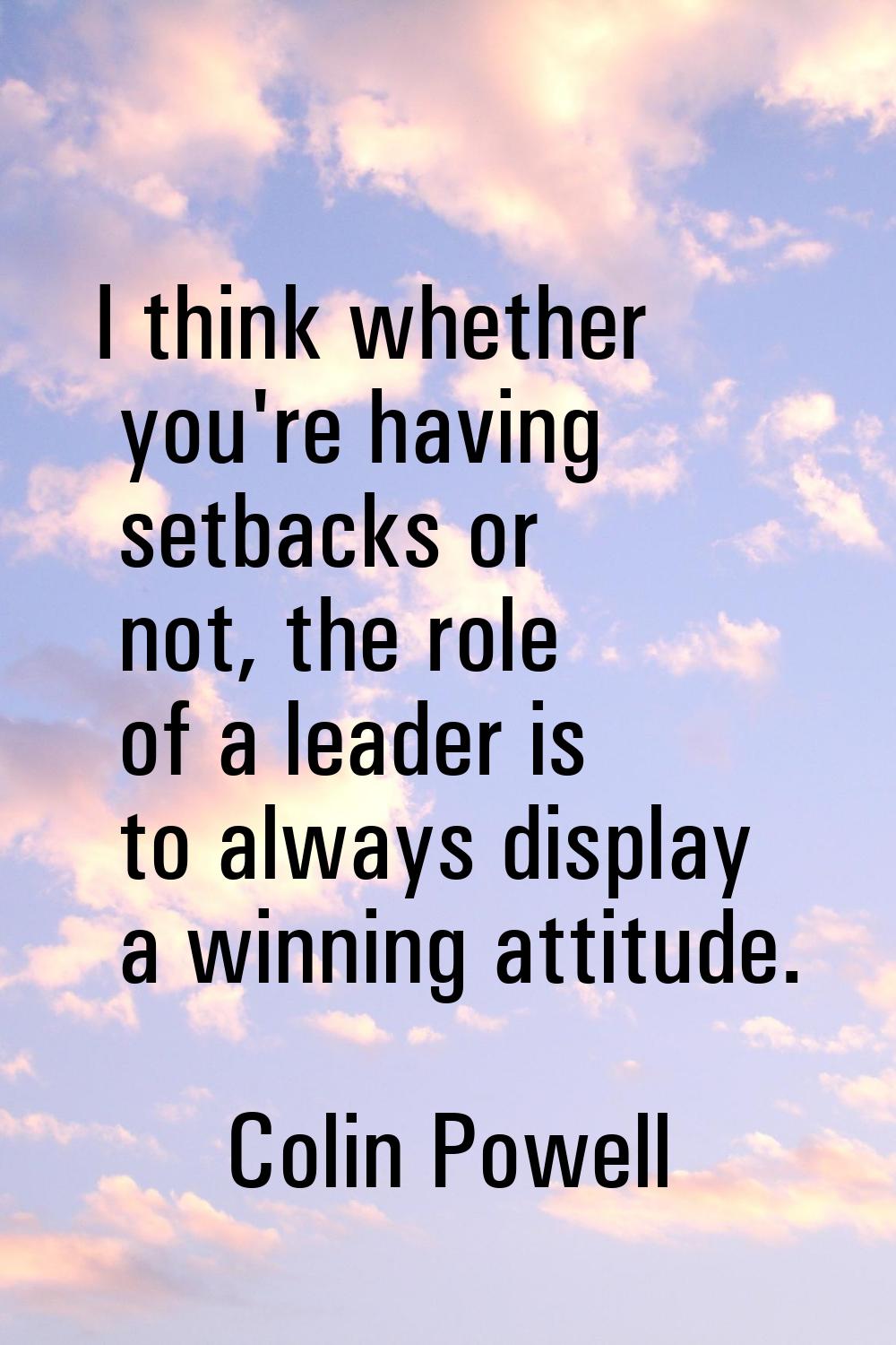 I think whether you're having setbacks or not, the role of a leader is to always display a winning 