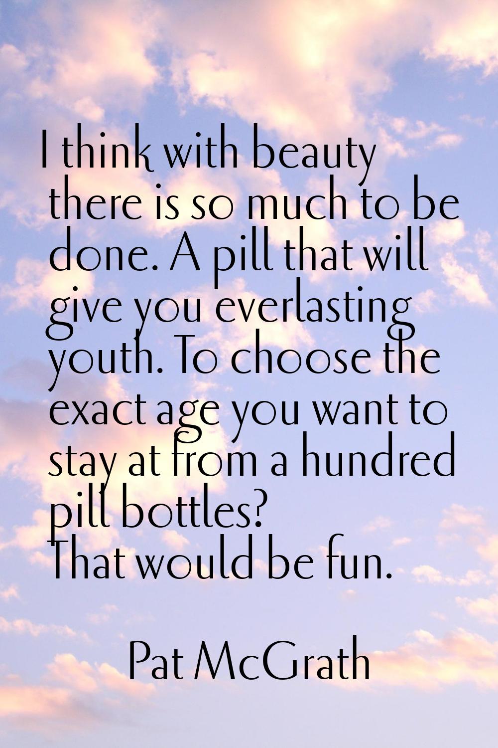 I think with beauty there is so much to be done. A pill that will give you everlasting youth. To ch