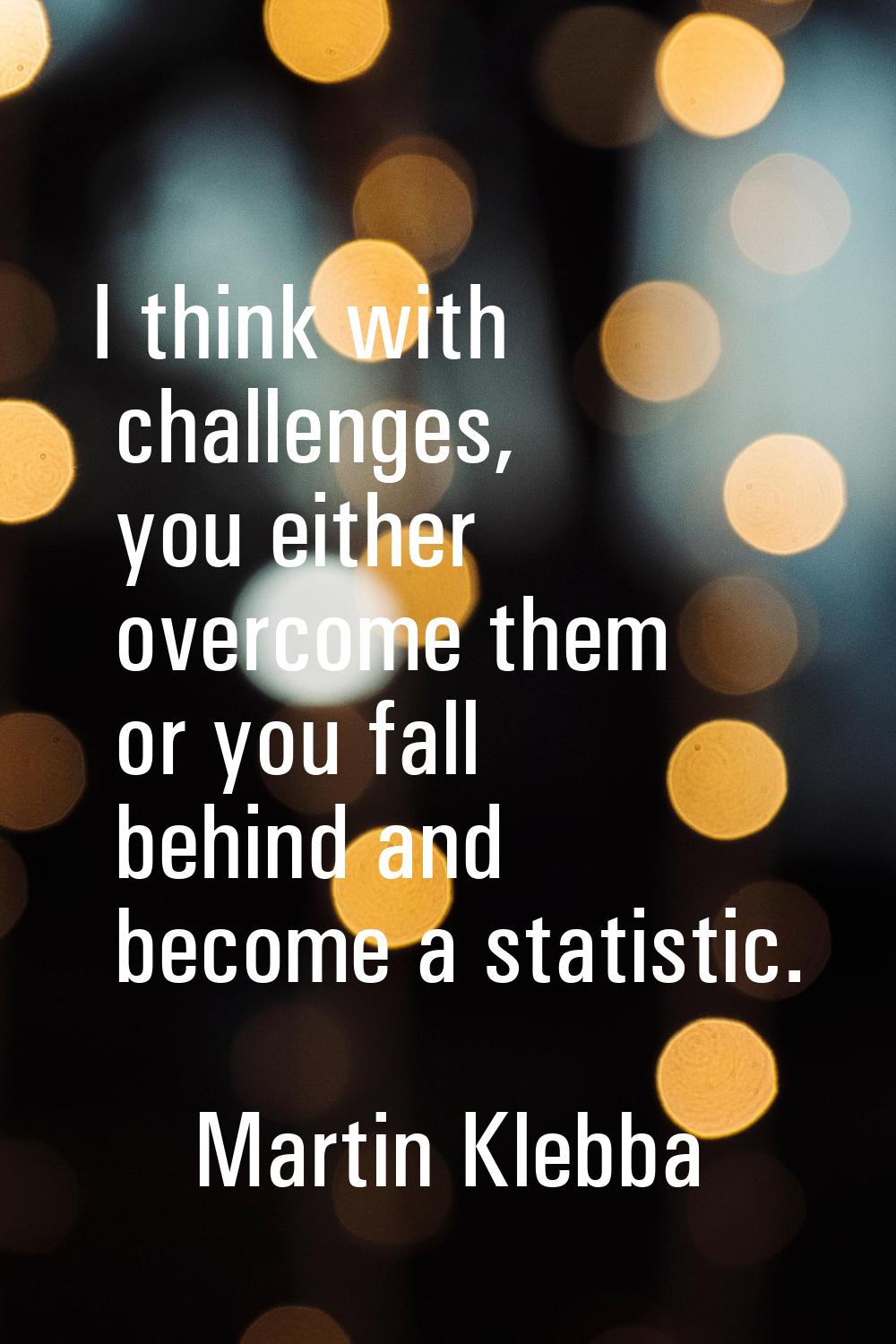 I think with challenges, you either overcome them or you fall behind and become a statistic.