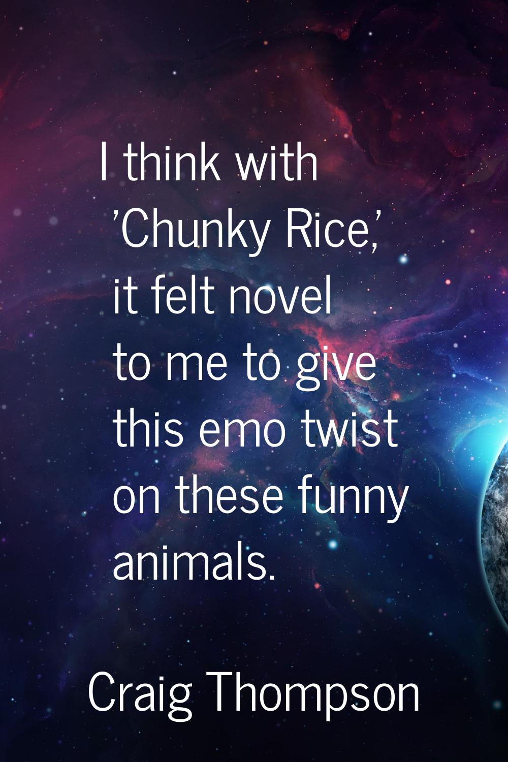 I think with 'Chunky Rice,' it felt novel to me to give this emo twist on these funny animals.