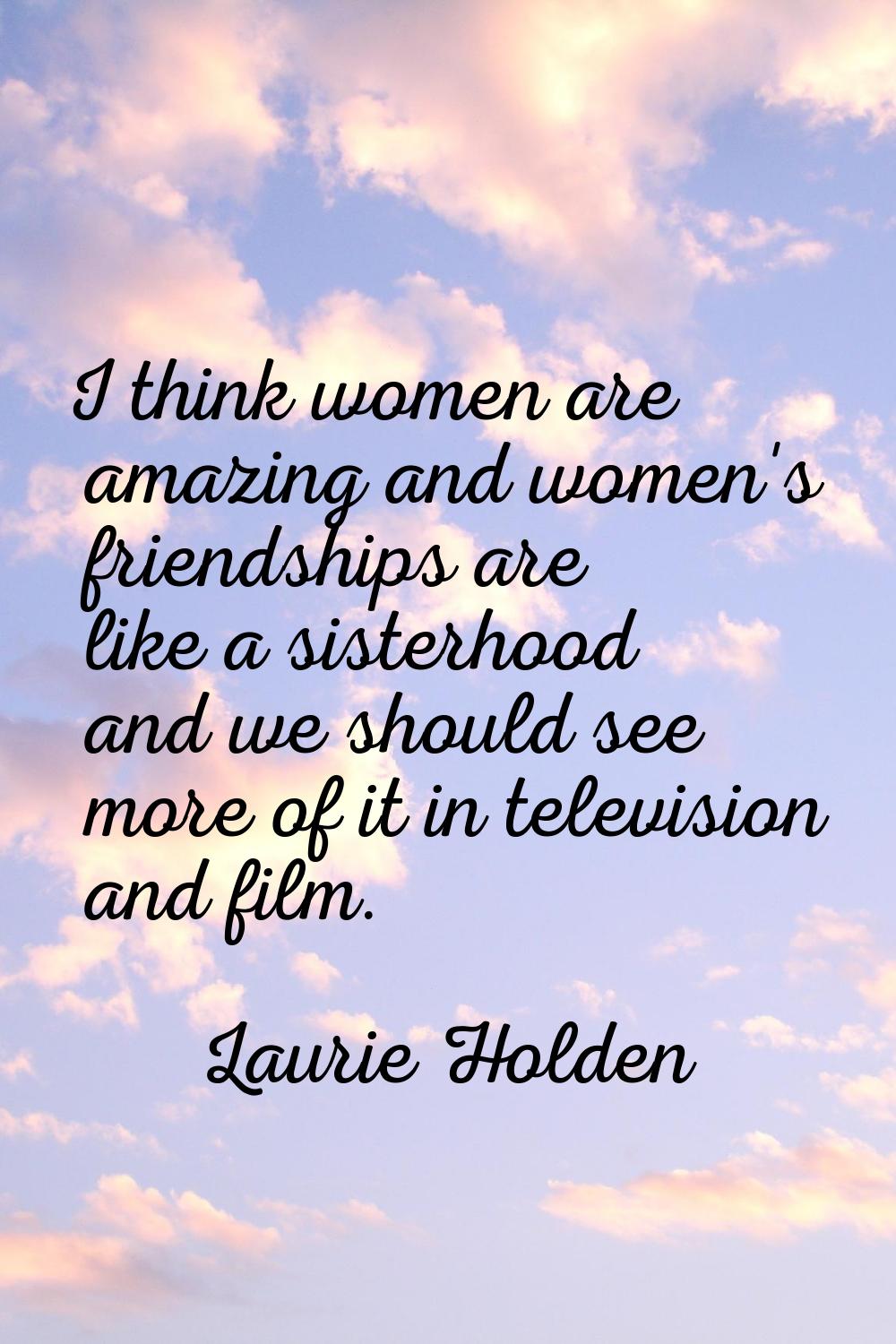 I think women are amazing and women's friendships are like a sisterhood and we should see more of i