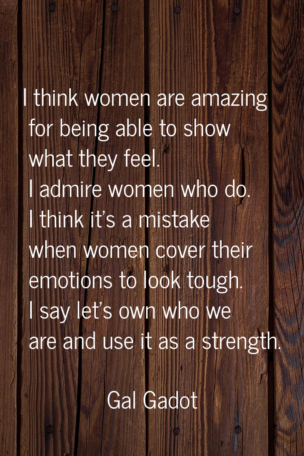 I think women are amazing for being able to show what they feel. I admire women who do. I think it'