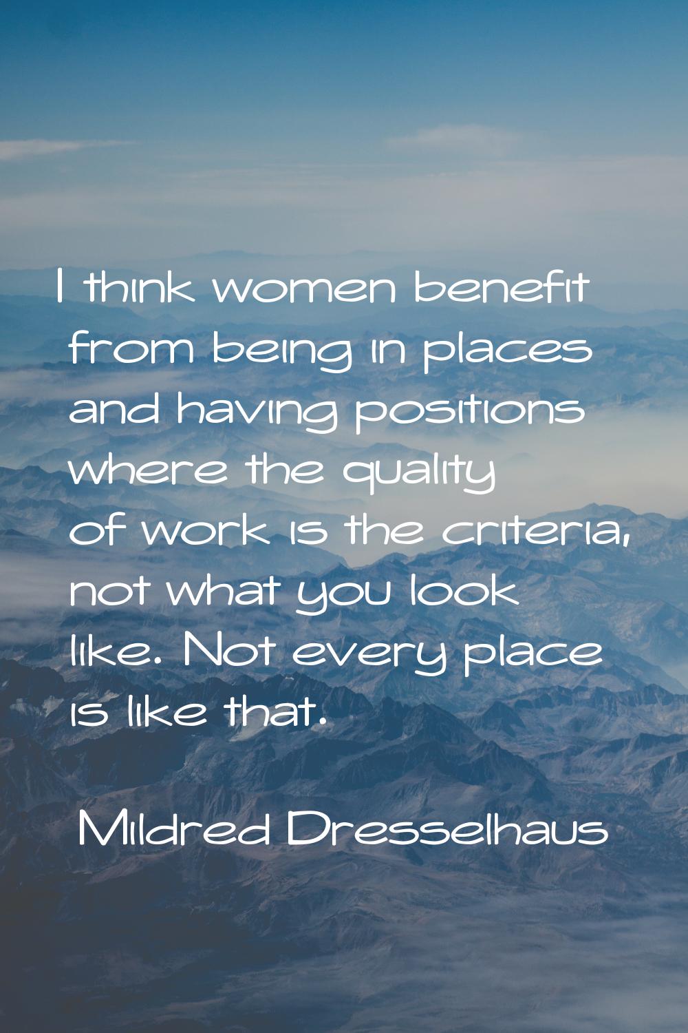 I think women benefit from being in places and having positions where the quality of work is the cr