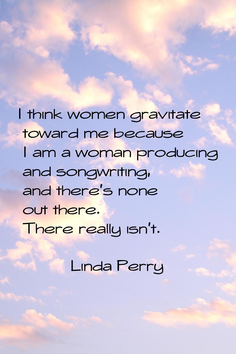 I think women gravitate toward me because I am a woman producing and songwriting, and there's none 