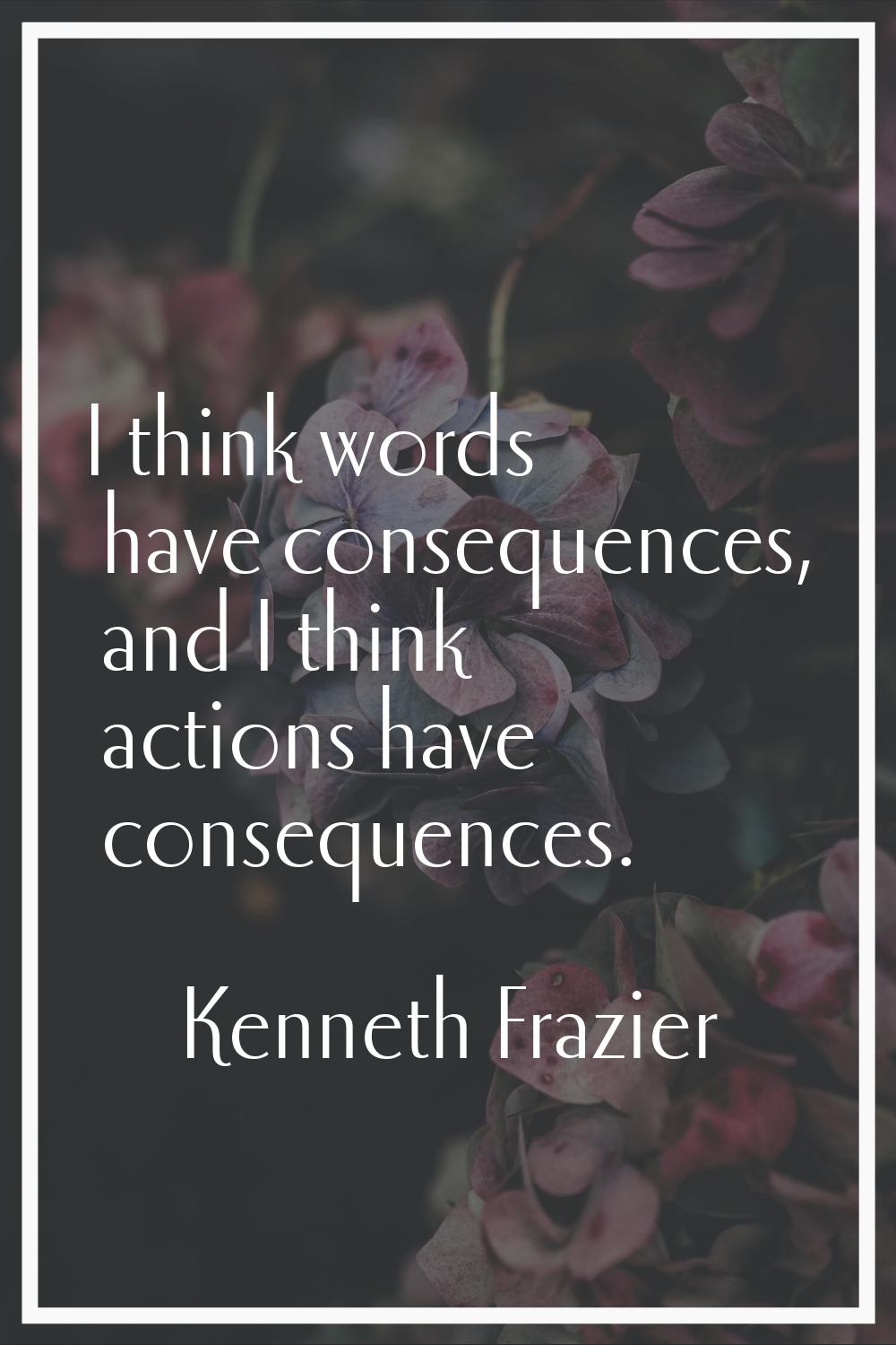 I think words have consequences, and I think actions have consequences.