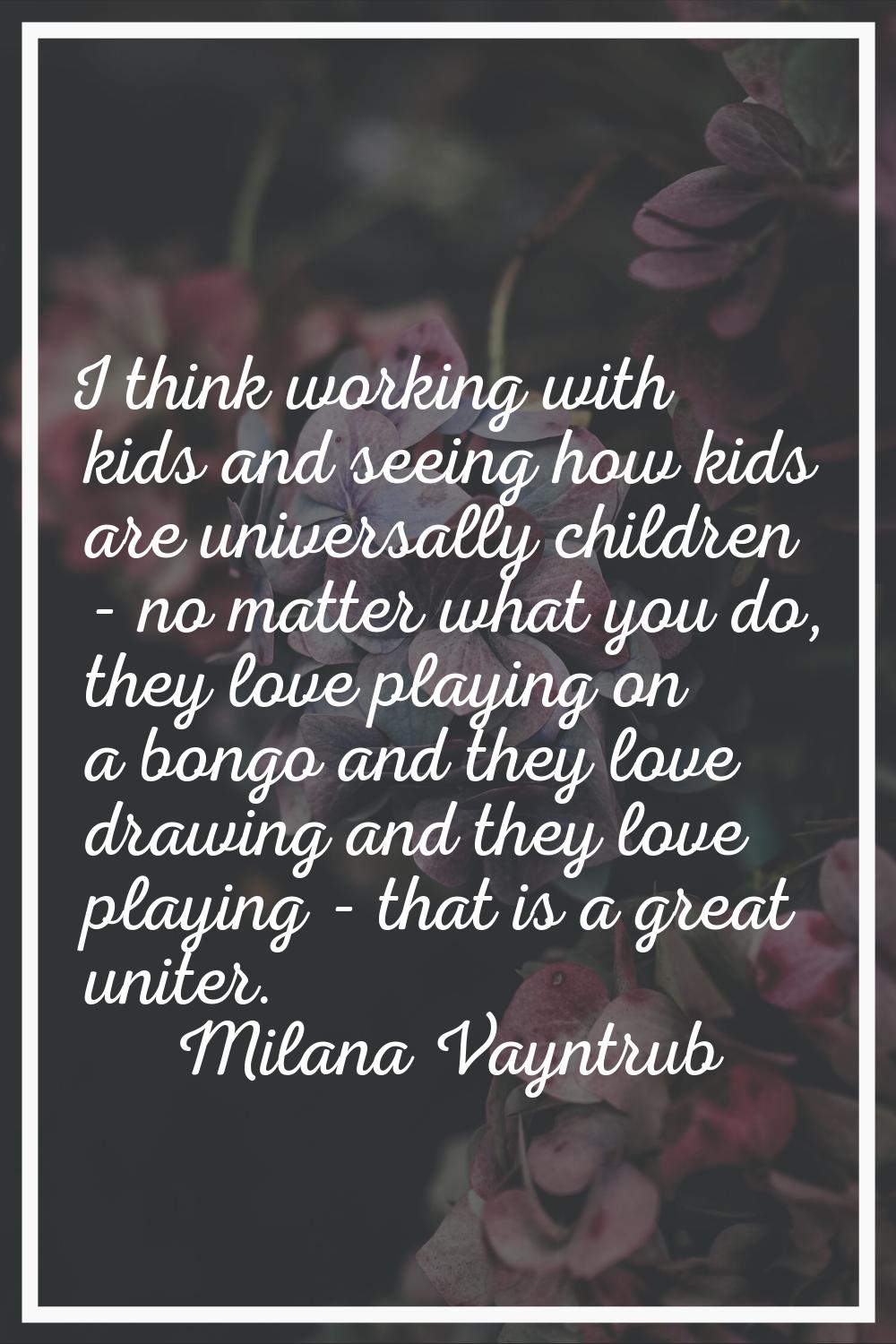 I think working with kids and seeing how kids are universally children - no matter what you do, the