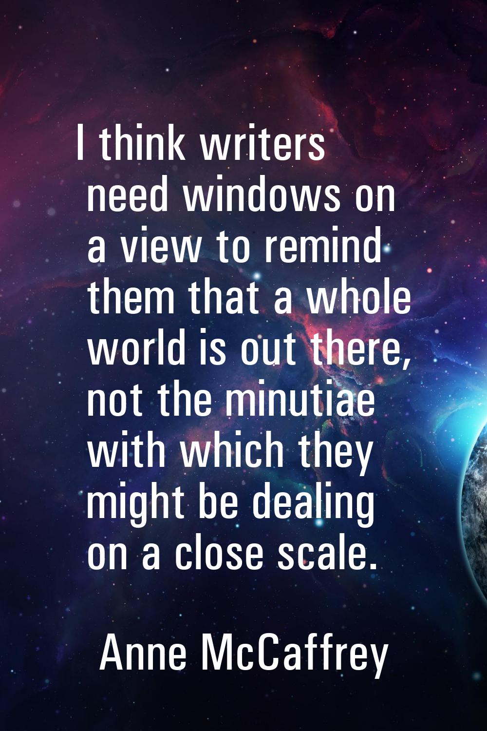 I think writers need windows on a view to remind them that a whole world is out there, not the minu