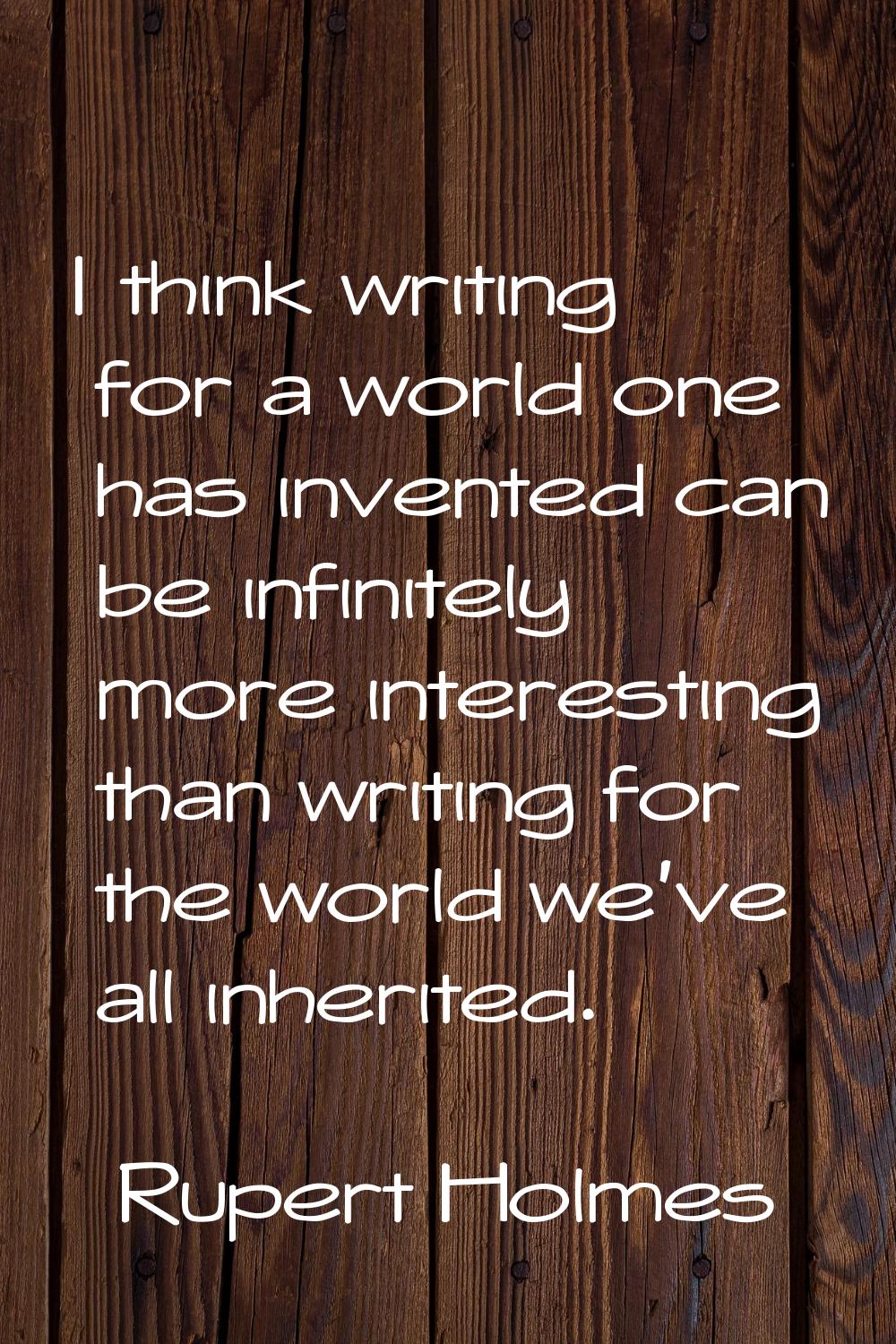 I think writing for a world one has invented can be infinitely more interesting than writing for th