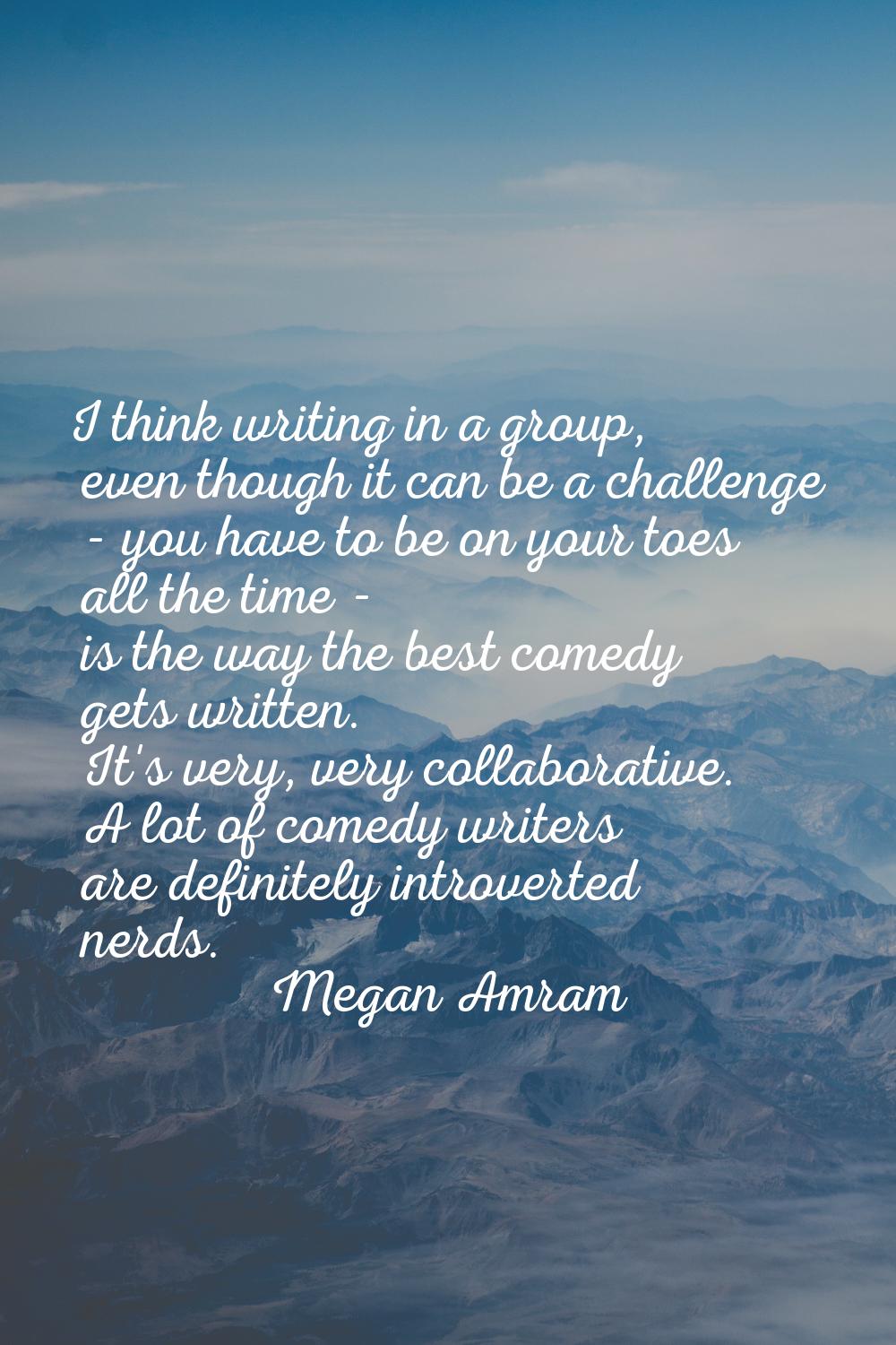 I think writing in a group, even though it can be a challenge - you have to be on your toes all the