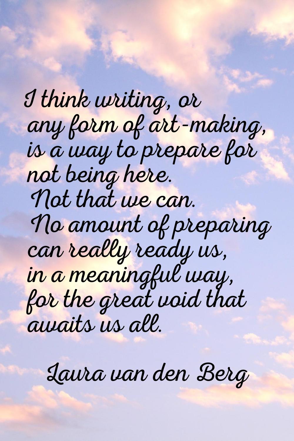 I think writing, or any form of art-making, is a way to prepare for not being here. Not that we can