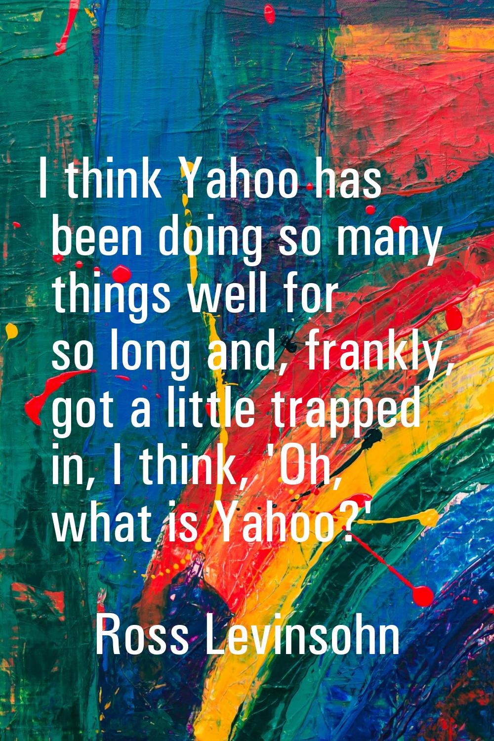 I think Yahoo has been doing so many things well for so long and, frankly, got a little trapped in,