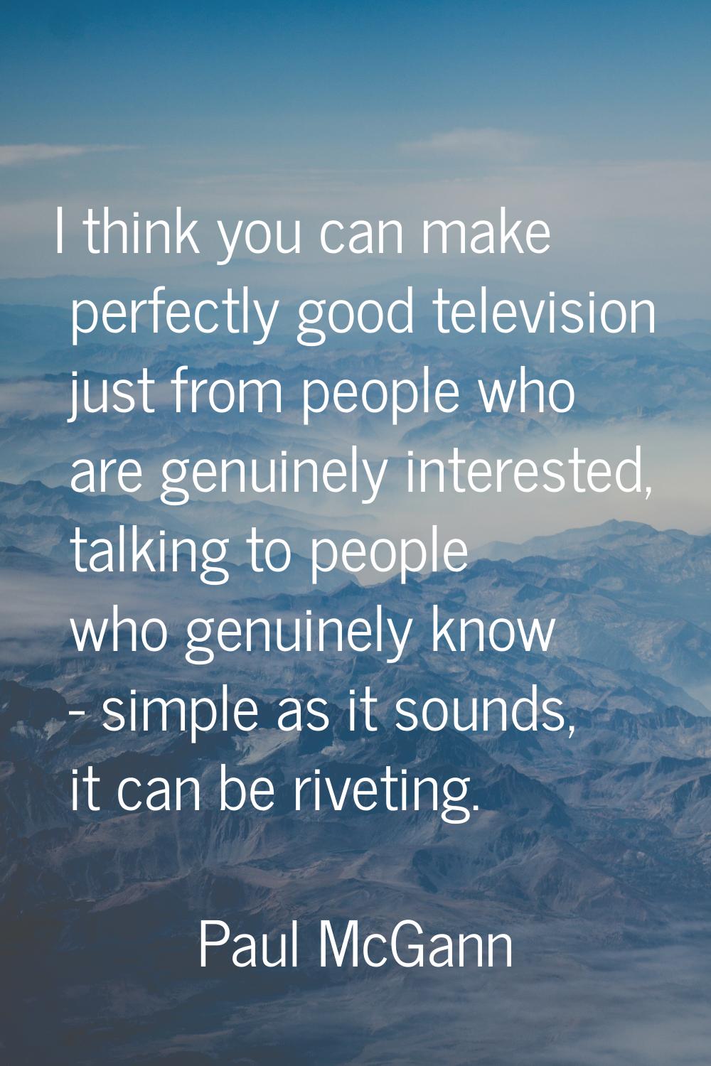 I think you can make perfectly good television just from people who are genuinely interested, talki