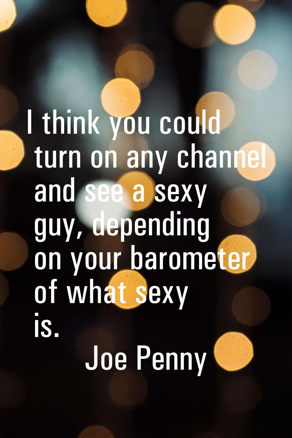 I think you could turn on any channel and see a sexy guy, depending on your barometer of what sexy 