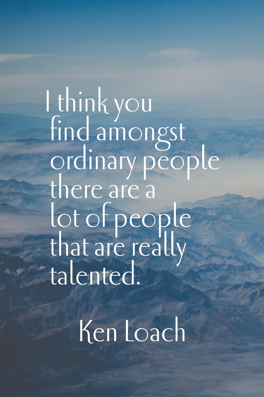 I think you find amongst ordinary people there are a lot of people that are really talented.