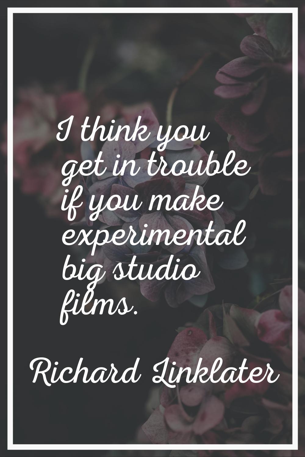 I think you get in trouble if you make experimental big studio films.
