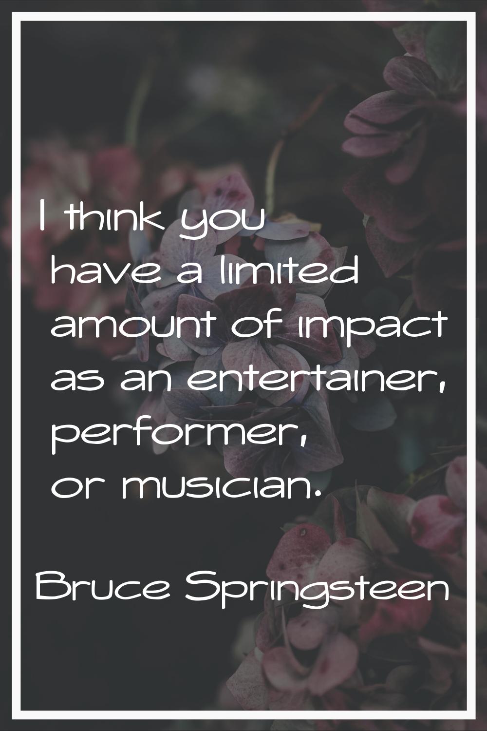 I think you have a limited amount of impact as an entertainer, performer, or musician.