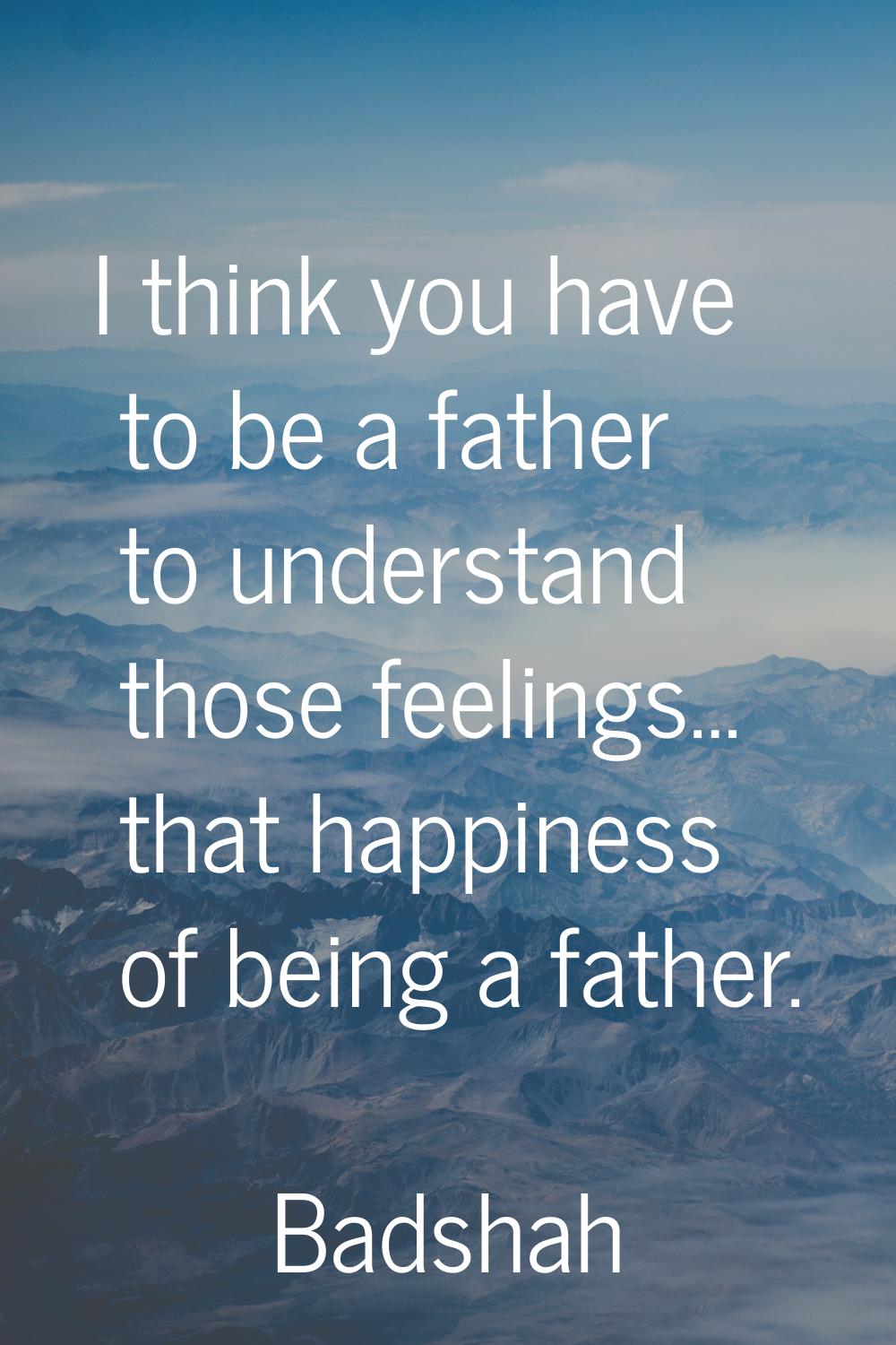 I think you have to be a father to understand those feelings… that happiness of being a father.