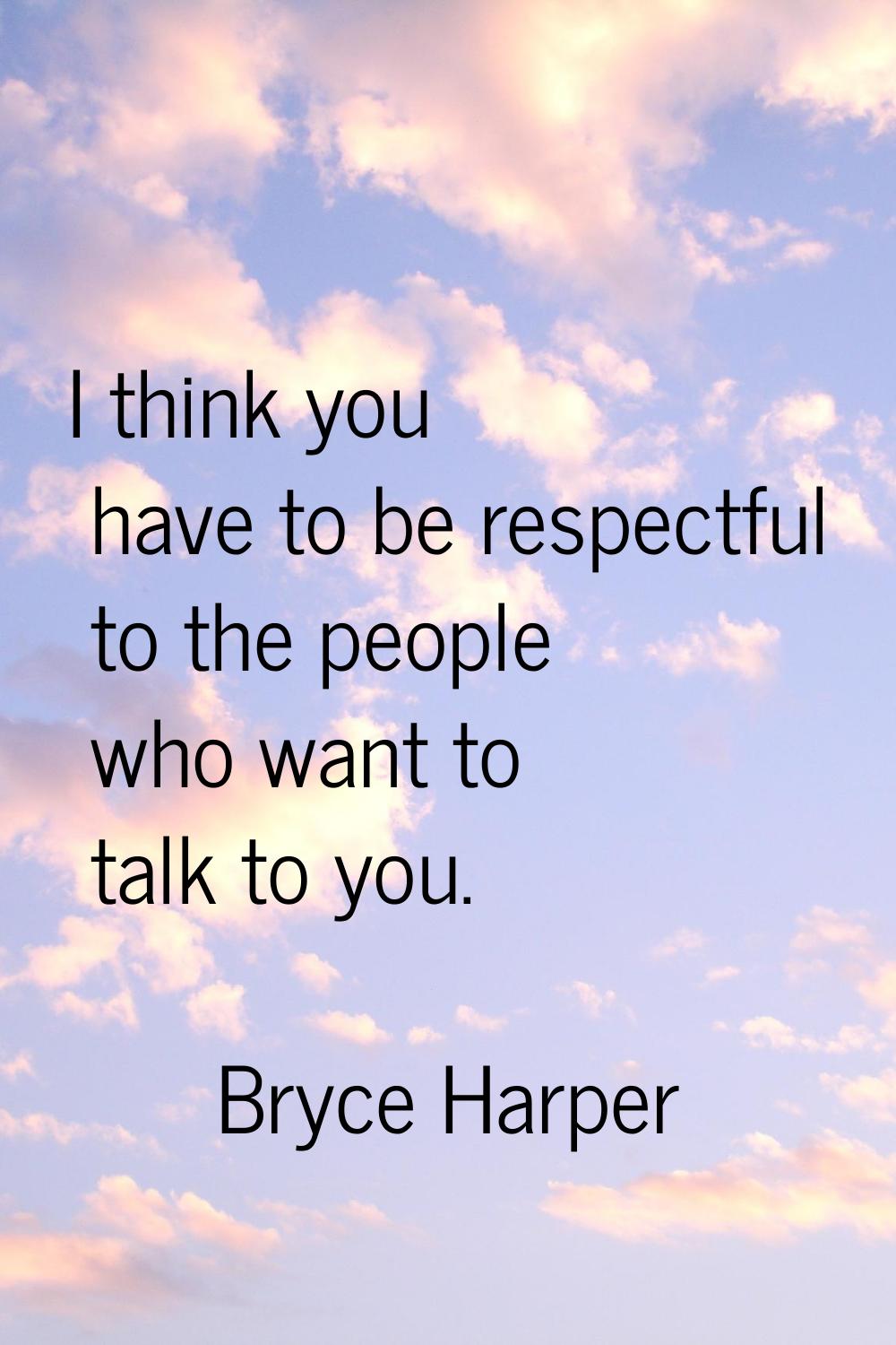 I think you have to be respectful to the people who want to talk to you.