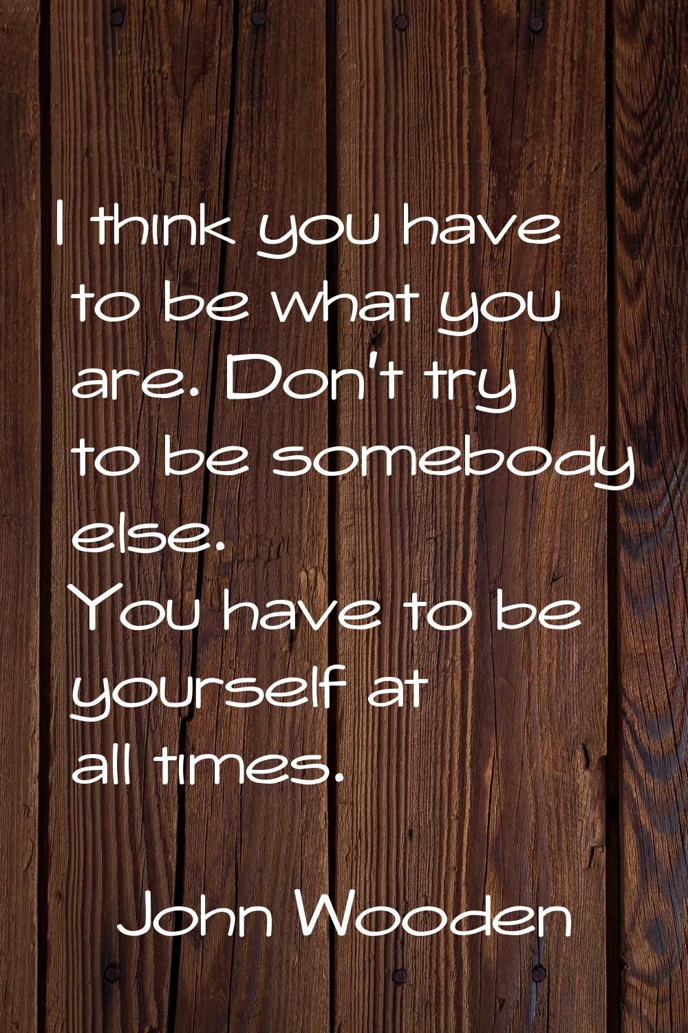 I think you have to be what you are. Don't try to be somebody else. You have to be yourself at all 