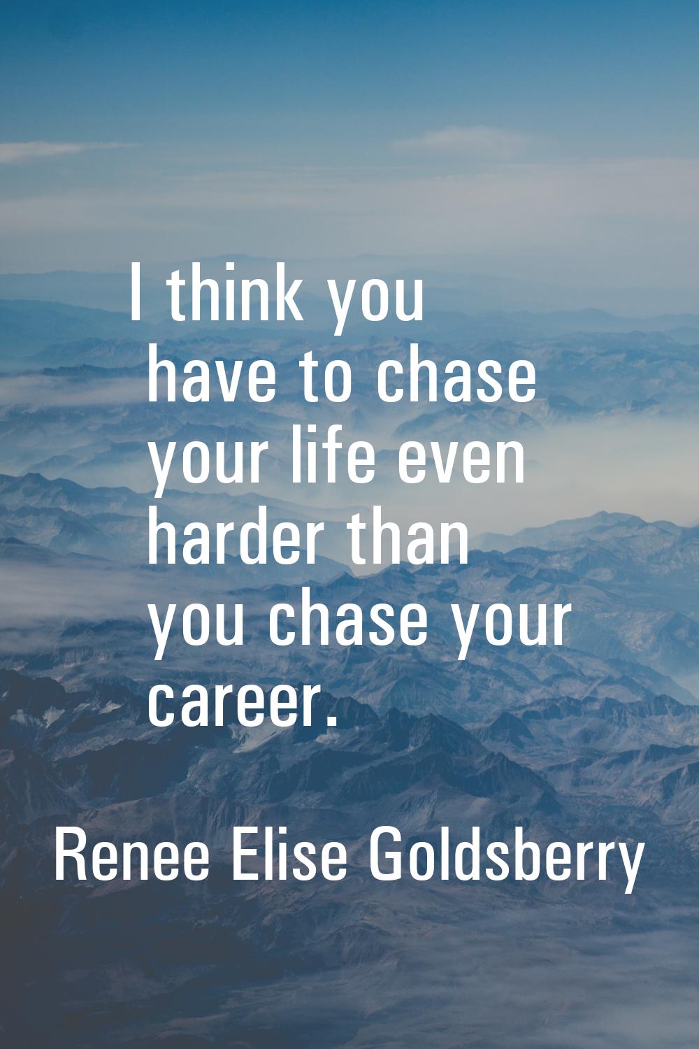 I think you have to chase your life even harder than you chase your career.
