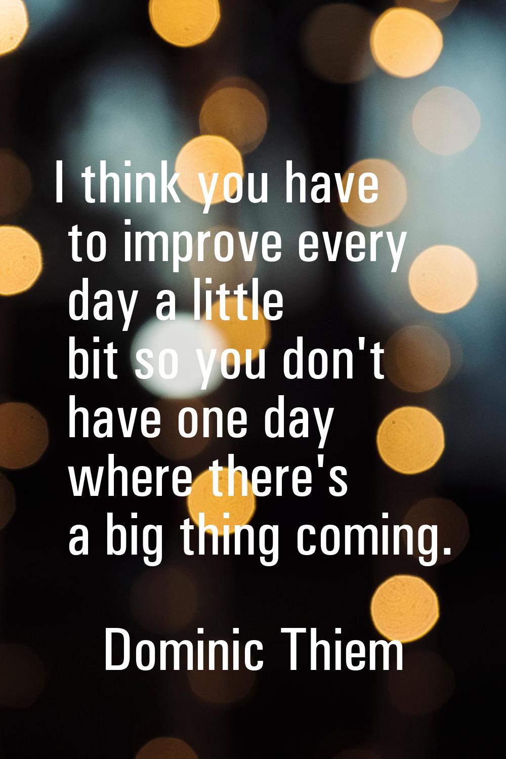I think you have to improve every day a little bit so you don't have one day where there's a big th