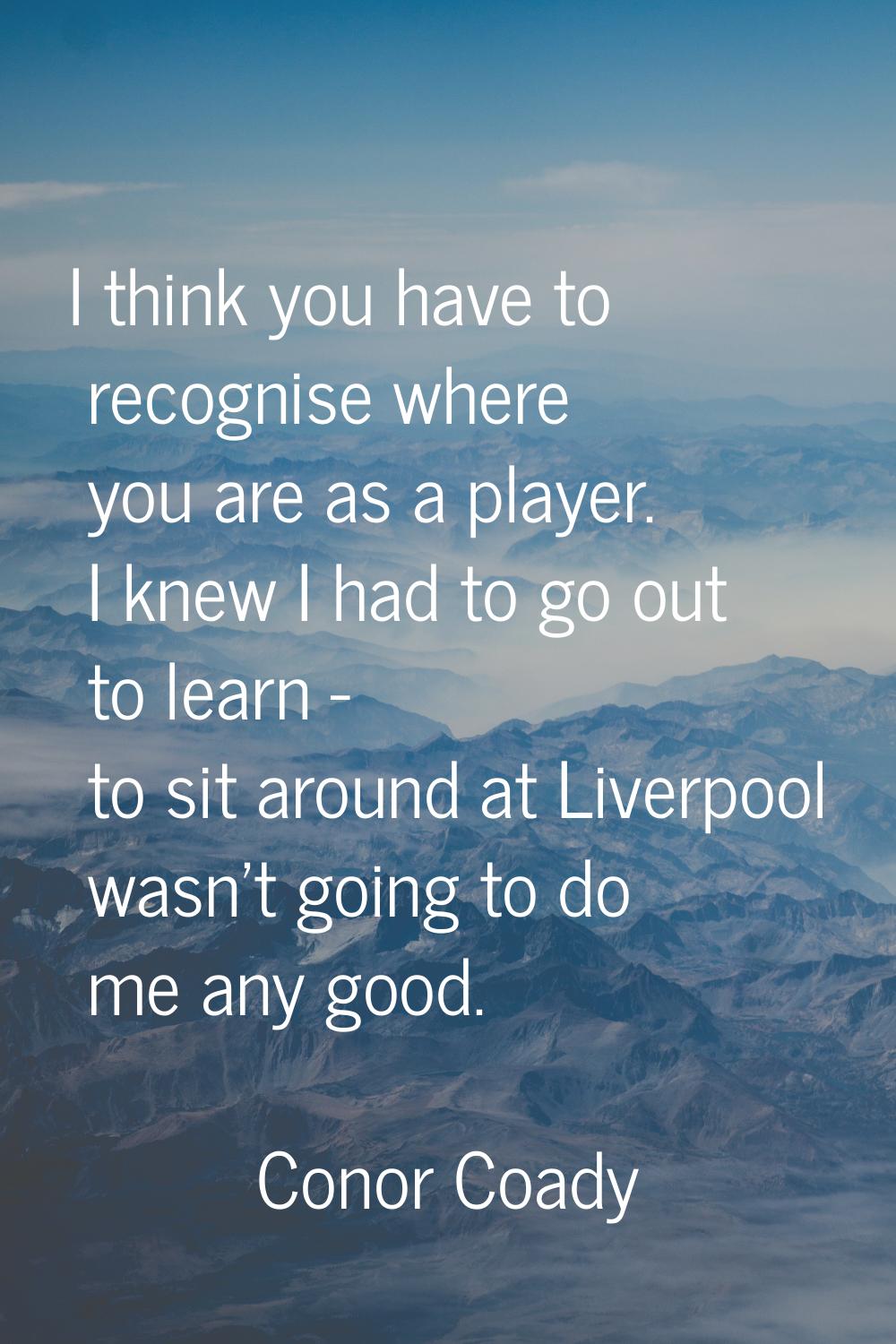 I think you have to recognise where you are as a player. I knew I had to go out to learn - to sit a
