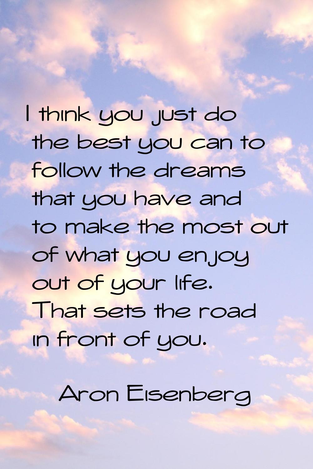 I think you just do the best you can to follow the dreams that you have and to make the most out of