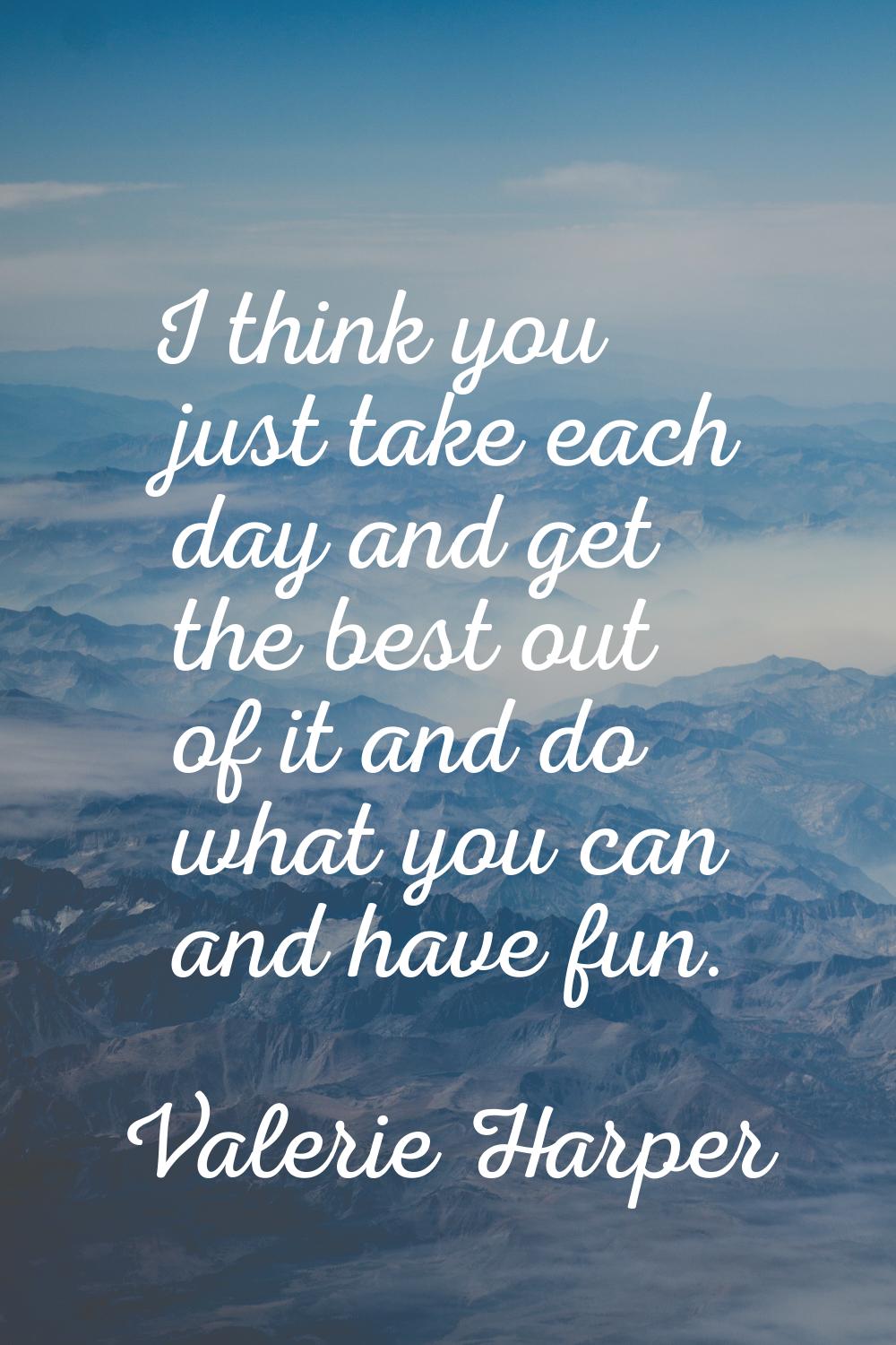 I think you just take each day and get the best out of it and do what you can and have fun.