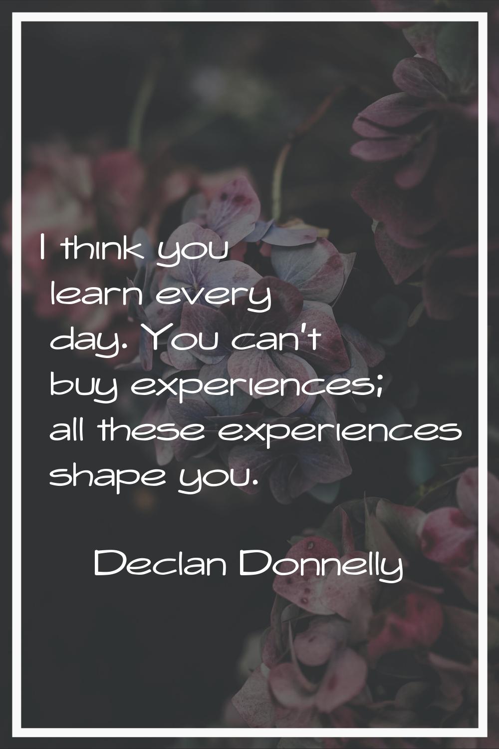I think you learn every day. You can't buy experiences; all these experiences shape you.