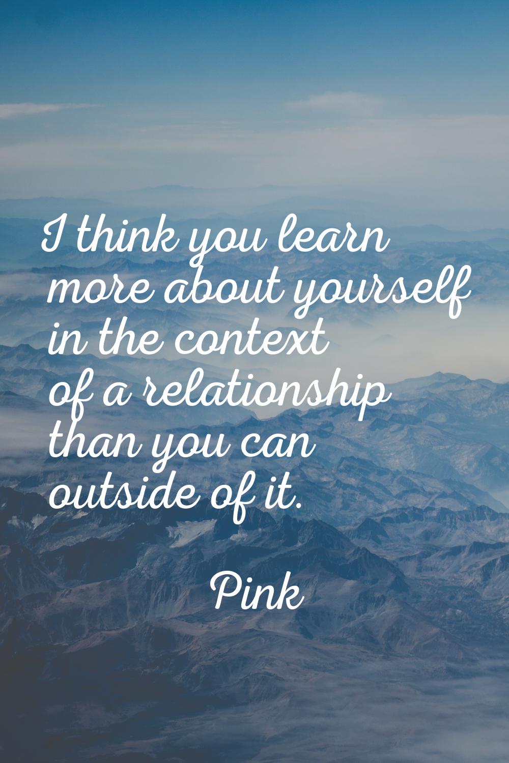 I think you learn more about yourself in the context of a relationship than you can outside of it.