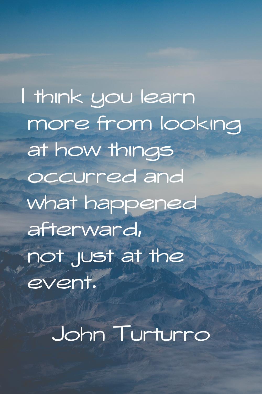 I think you learn more from looking at how things occurred and what happened afterward, not just at