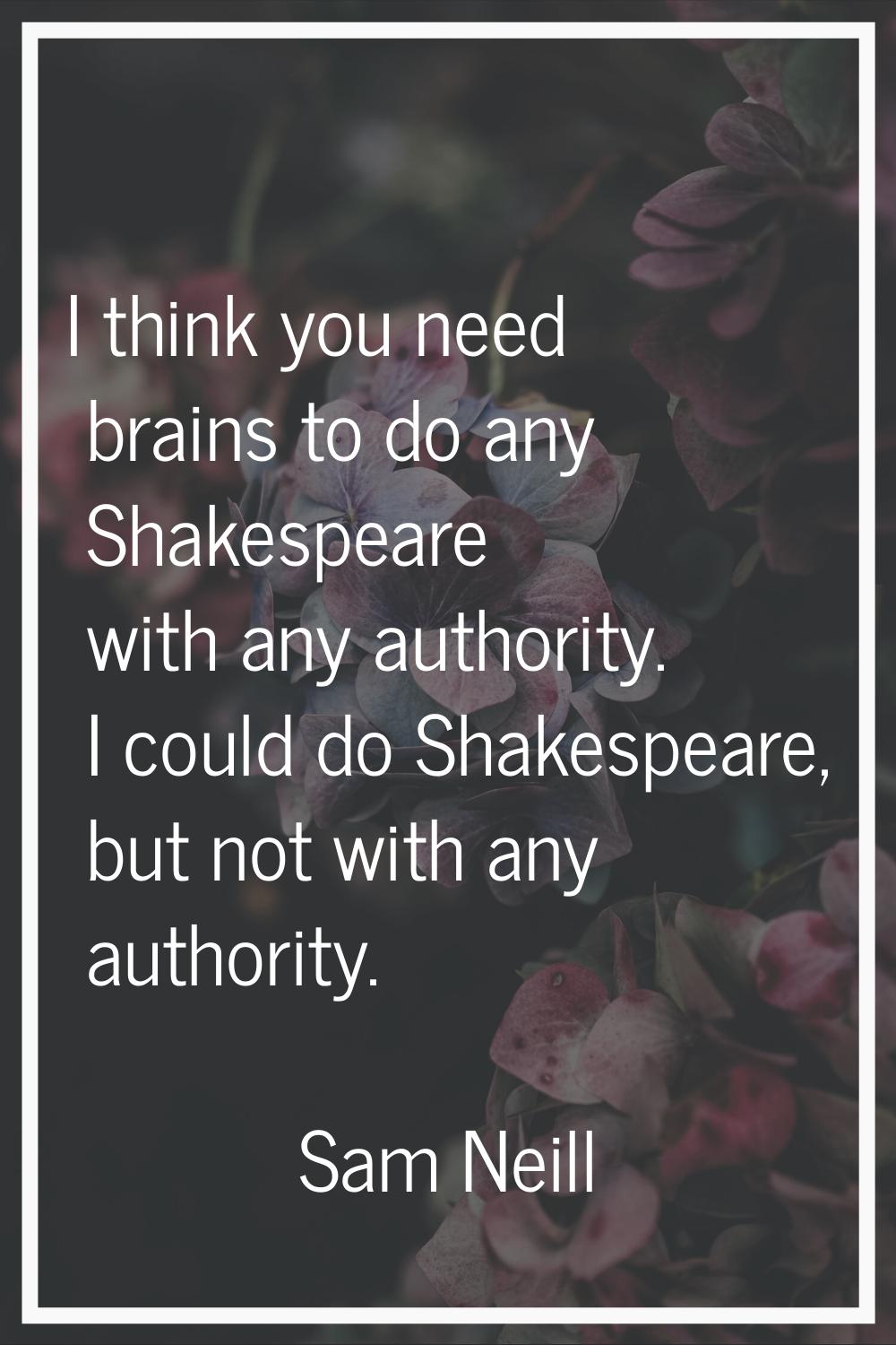 I think you need brains to do any Shakespeare with any authority. I could do Shakespeare, but not w