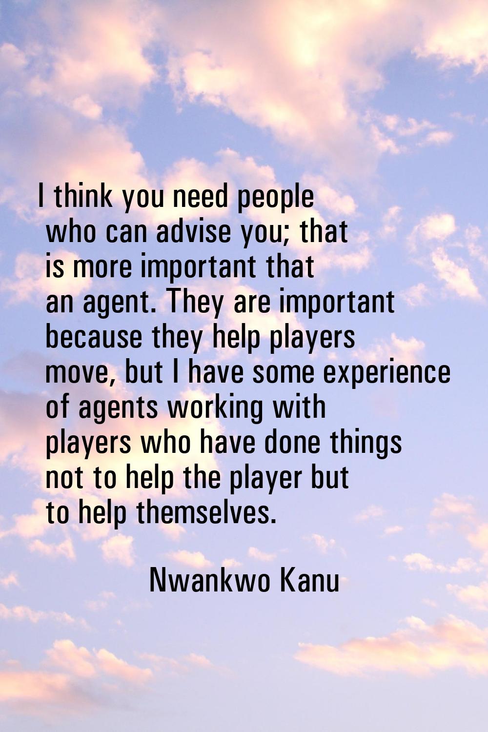 I think you need people who can advise you; that is more important that an agent. They are importan