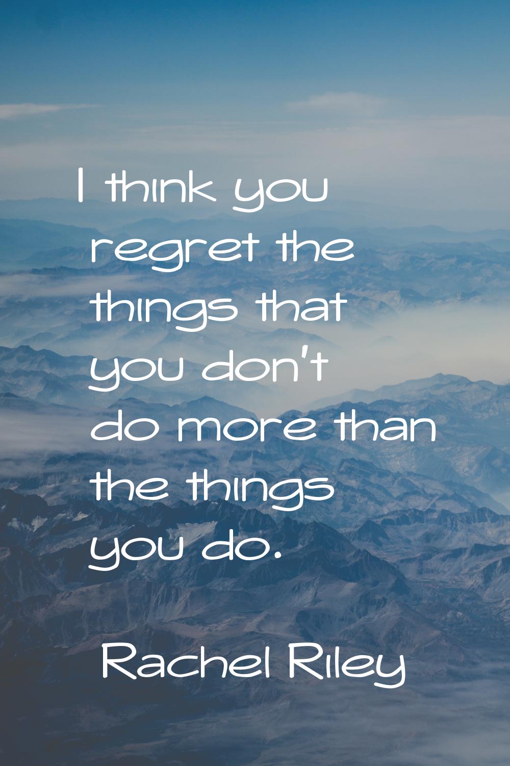 I think you regret the things that you don't do more than the things you do.