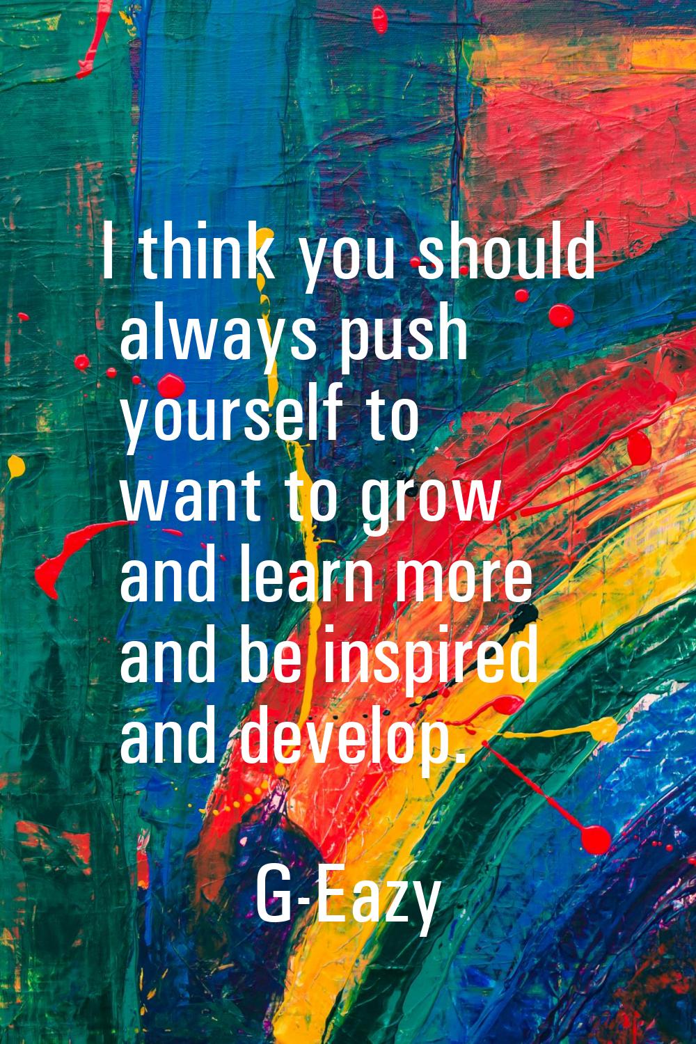 I think you should always push yourself to want to grow and learn more and be inspired and develop.