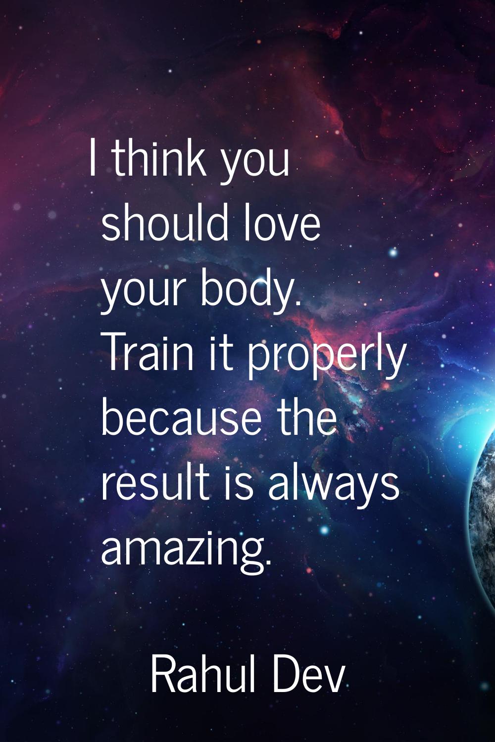 I think you should love your body. Train it properly because the result is always amazing.