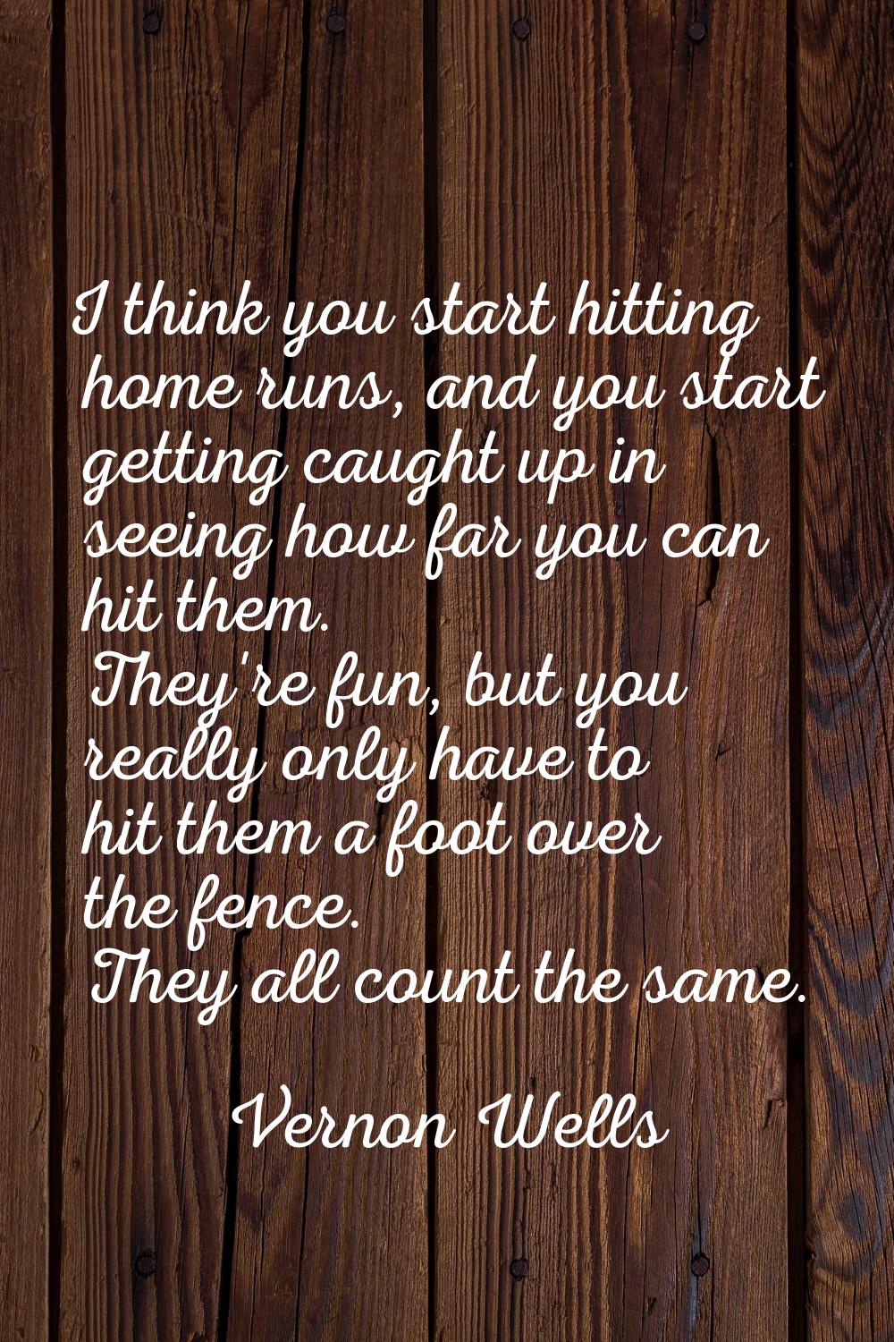 I think you start hitting home runs, and you start getting caught up in seeing how far you can hit 