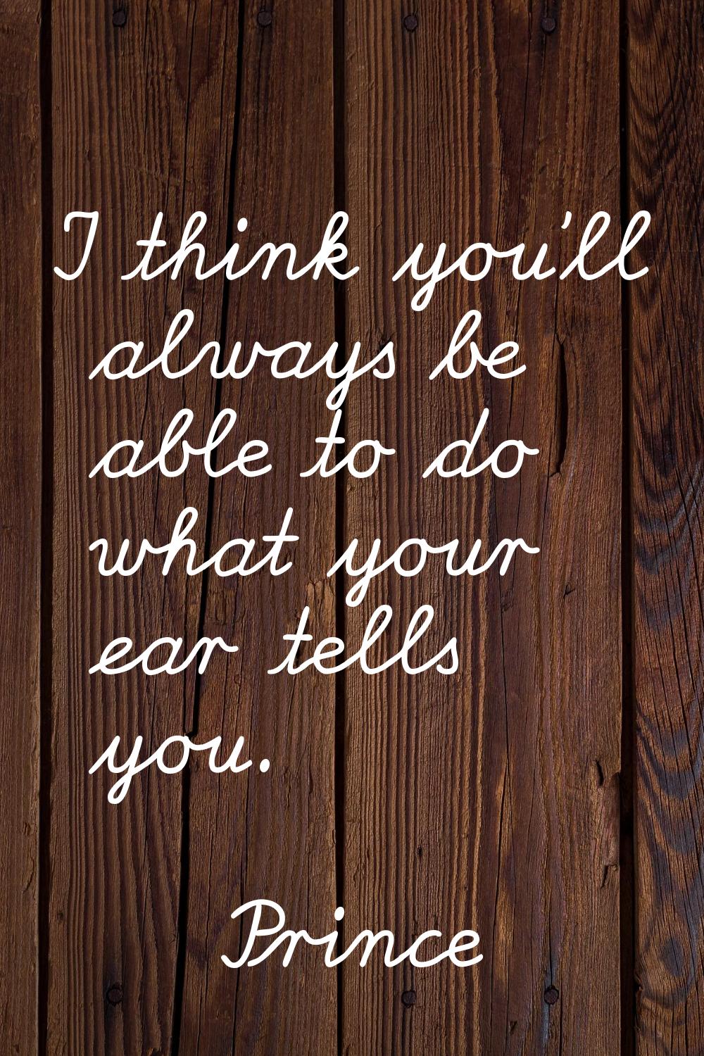 I think you'll always be able to do what your ear tells you.