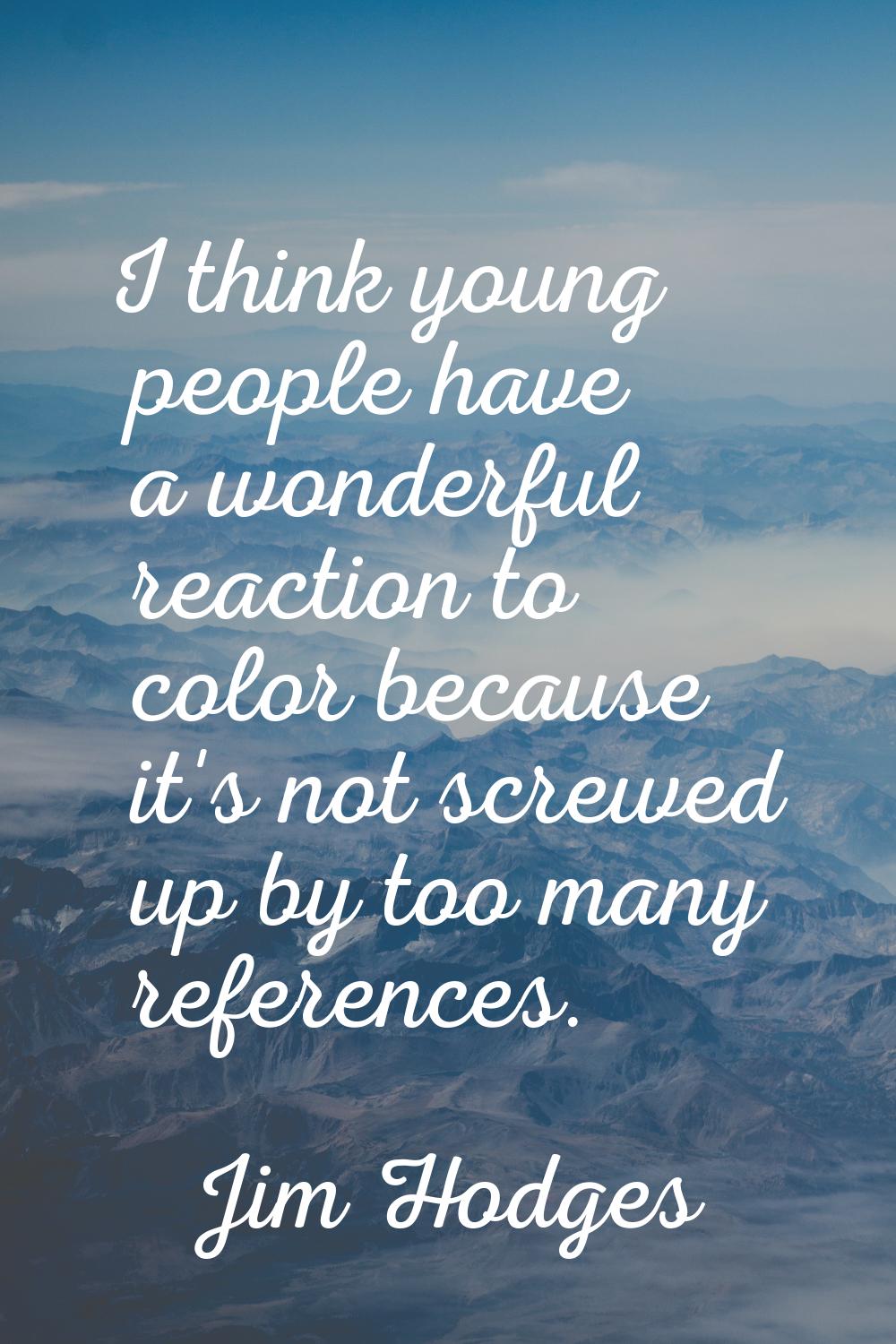I think young people have a wonderful reaction to color because it's not screwed up by too many ref