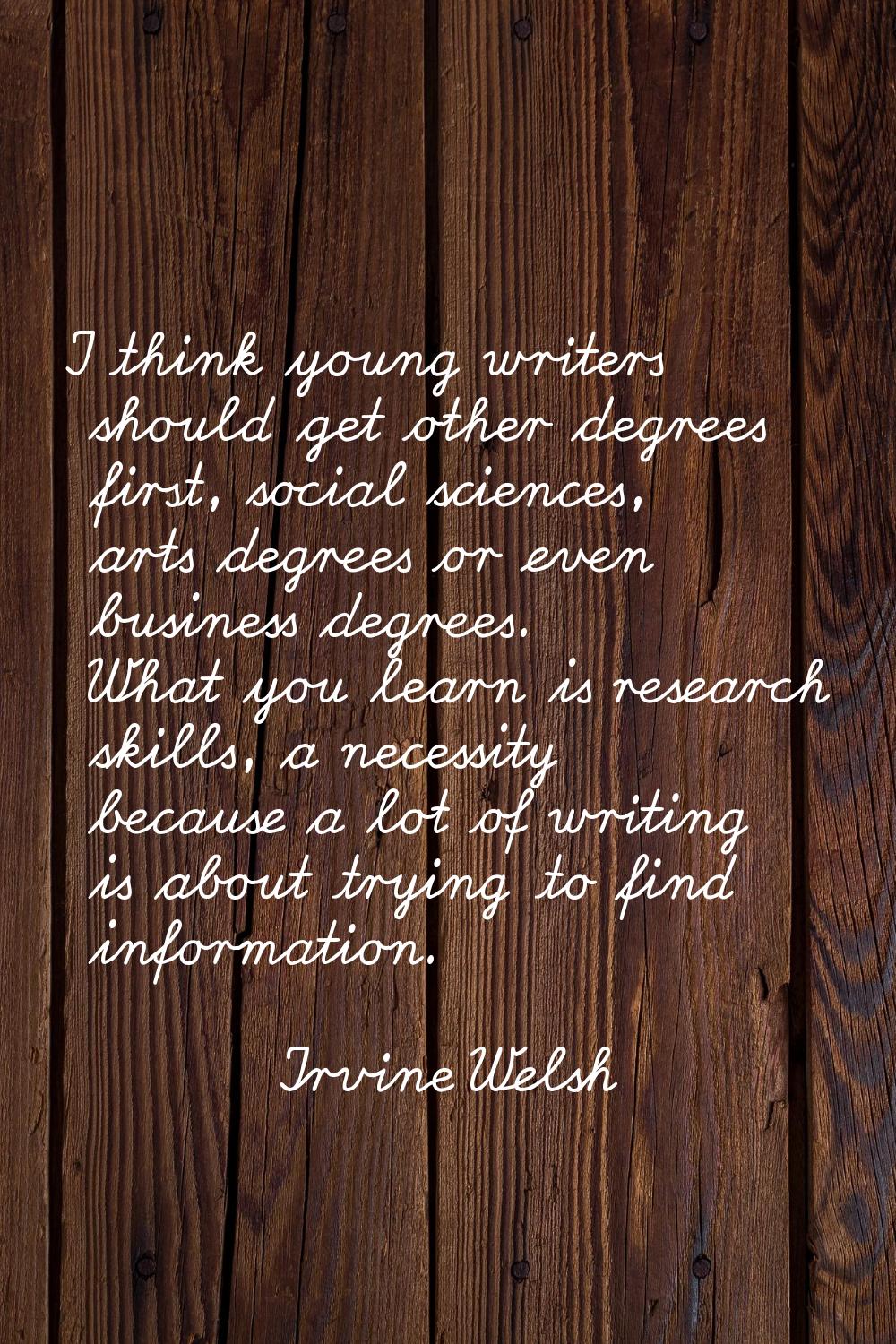 I think young writers should get other degrees first, social sciences, arts degrees or even busines