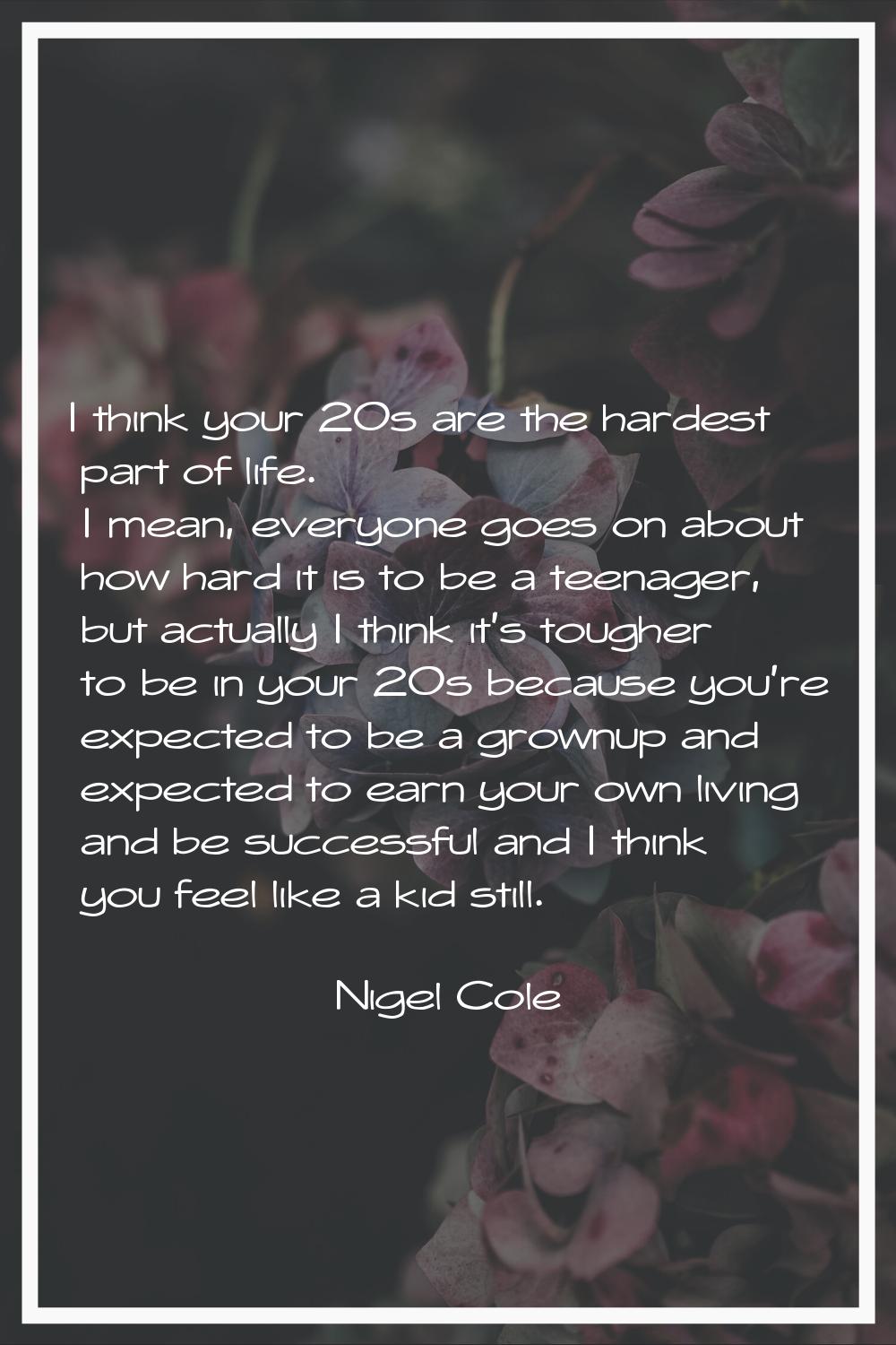 I think your 20s are the hardest part of life. I mean, everyone goes on about how hard it is to be 