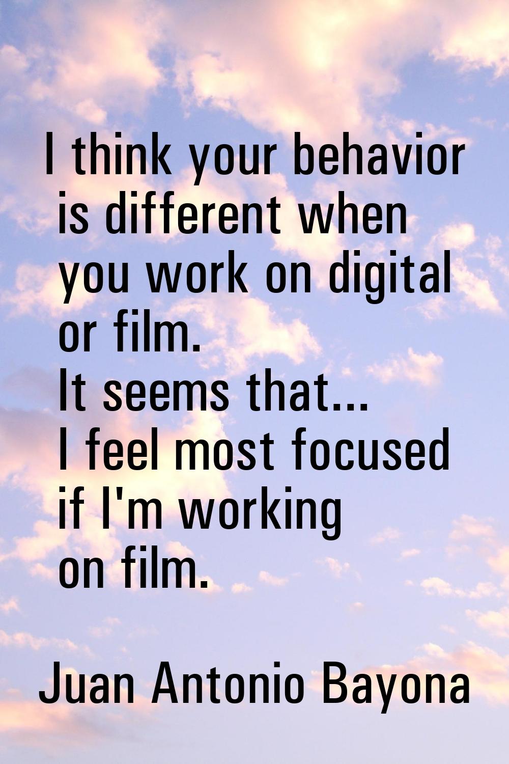 I think your behavior is different when you work on digital or film. It seems that... I feel most f