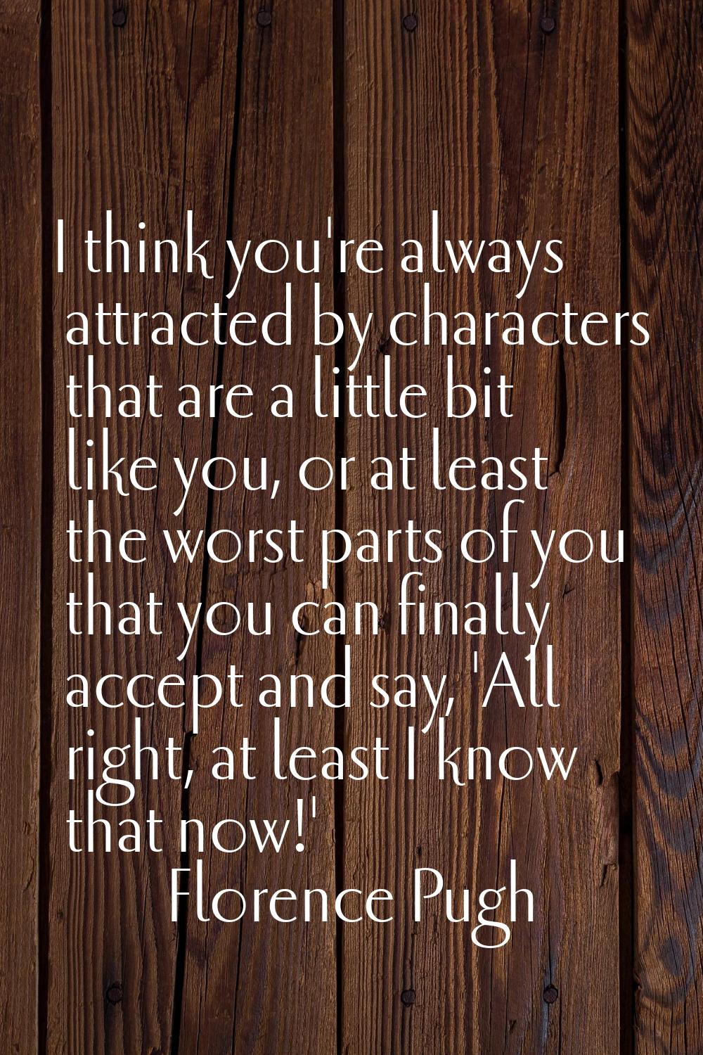 I think you're always attracted by characters that are a little bit like you, or at least the worst