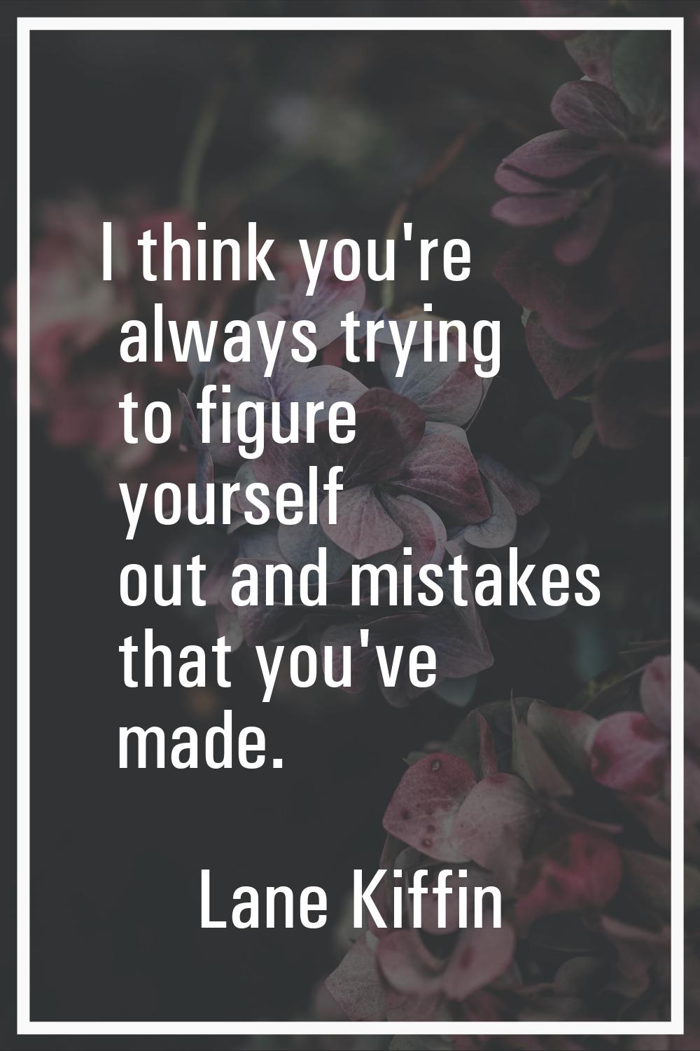 I think you're always trying to figure yourself out and mistakes that you've made.