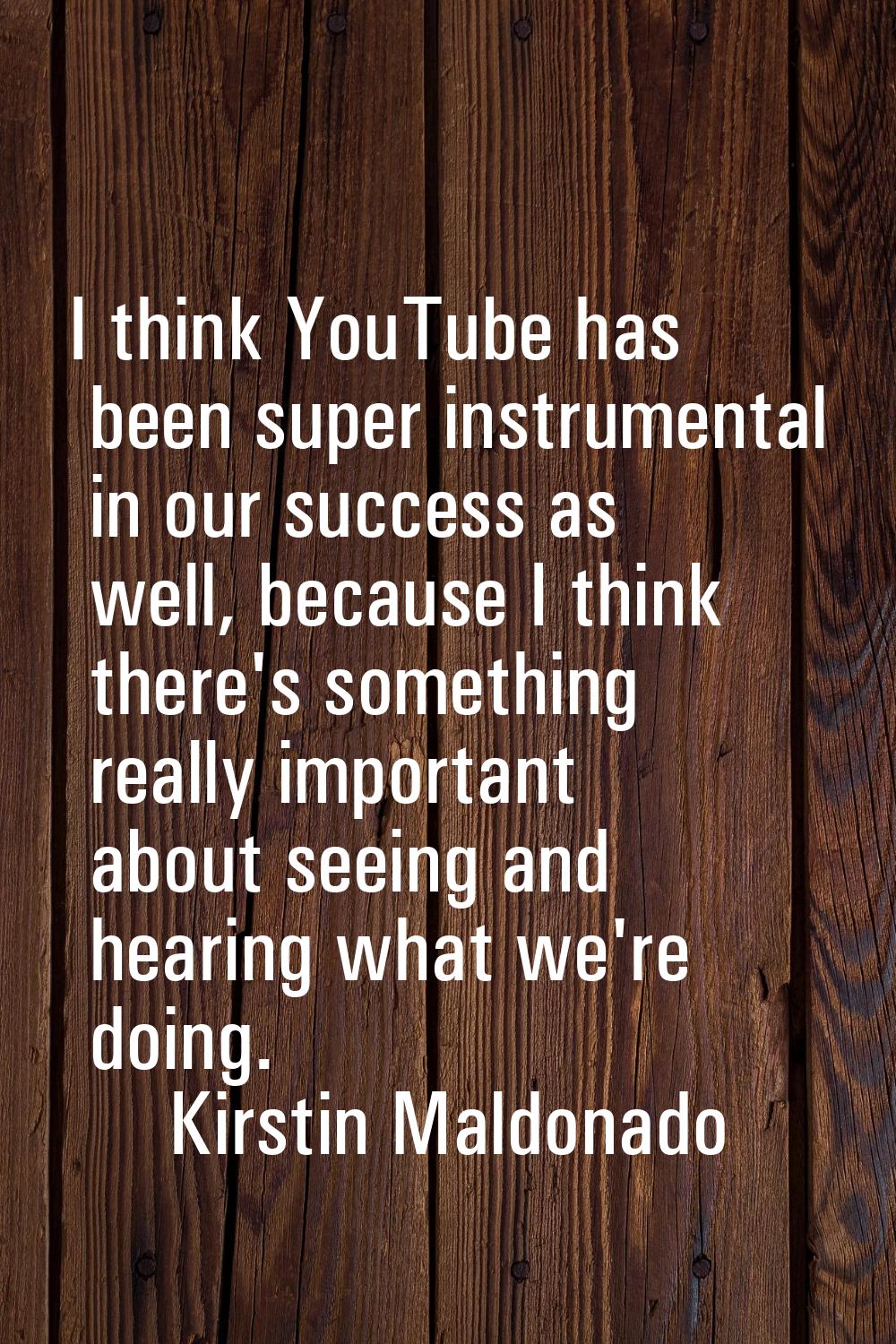 I think YouTube has been super instrumental in our success as well, because I think there's somethi